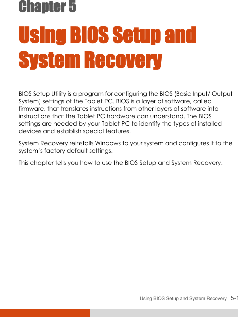  Using BIOS Setup and System Recovery   5-1 Chapter 5  Using BIOS Setup and System Recovery BIOS Setup Utility is a program for configuring the BIOS (Basic Input/ Output System) settings of the Tablet PC. BIOS is a layer of software, called firmware, that translates instructions from other layers of software into instructions that the Tablet PC hardware can understand. The BIOS settings are needed by your Tablet PC to identify the types of installed devices and establish special features. System Recovery reinstalls Windows to your system and configures it to the system’s factory default settings. This chapter tells you how to use the BIOS Setup and System Recovery. 