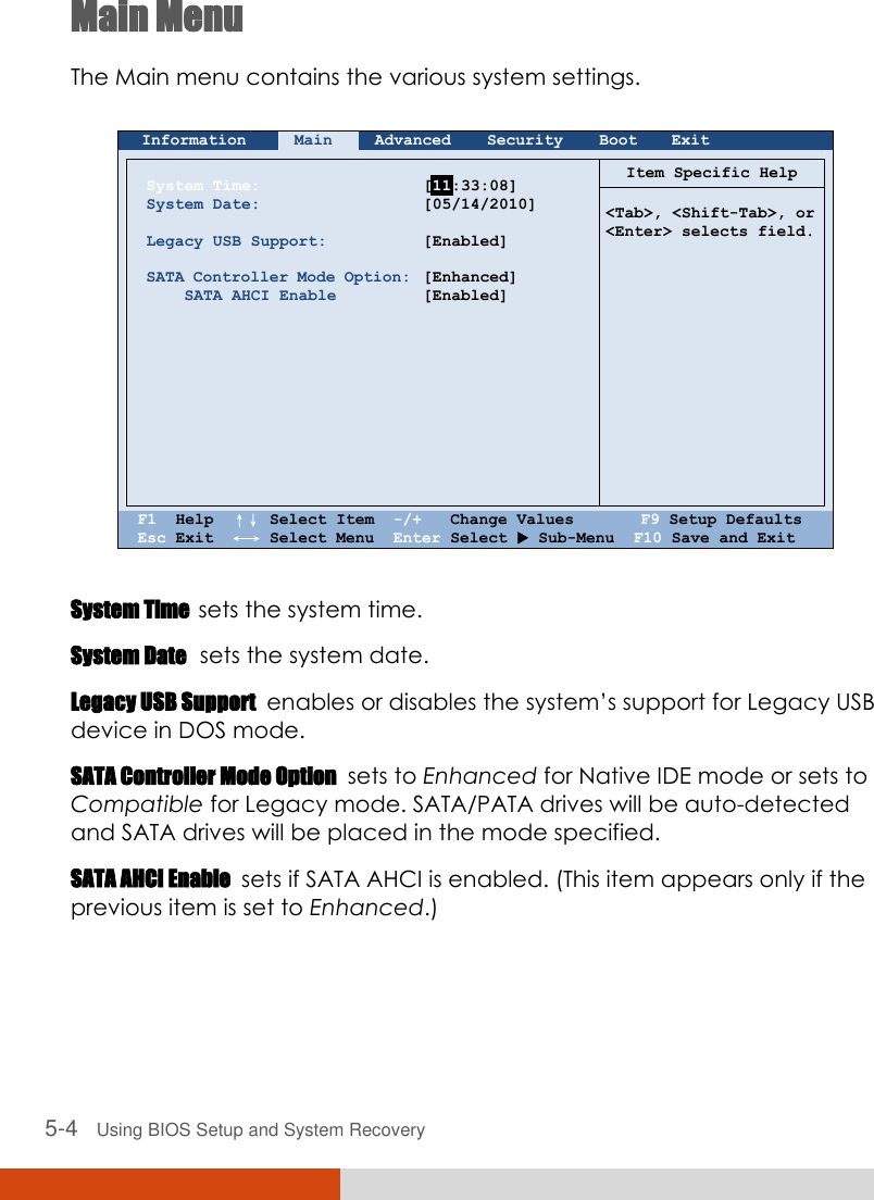  5-4   Using BIOS Setup and System Recovery Main Menu The Main menu contains the various system settings.   Information Main Advanced Security Boot Exit        System Time: System Date:  Legacy USB Support:  SATA Controller Mode Option:     SATA AHCI Enable             [  :33:08] [05/14/2010]  [Enabled]  [Enhanced] [Enabled]    Item Specific Help   &lt;Tab&gt;, &lt;Shift-Tab&gt;, or &lt;Enter&gt; selects field.    F1  Help  ↑↓ Select Item  -/+   Change Values       F9 Setup Defaults Esc Exit  ←→ Select Menu  Enter Select  Sub-Menu  F10 Save and Exit  System Time  sets the system time. System Date  sets the system date. Legacy USB Support  enables or disables the system’s support for Legacy USB device in DOS mode. SATA Controller Mode Option  sets to Enhanced for Native IDE mode or sets to Compatible for Legacy mode. SATA/PATA drives will be auto-detected and SATA drives will be placed in the mode specified. SATA AHCI Enable  sets if SATA AHCI is enabled. (This item appears only if the previous item is set to Enhanced.)  11 