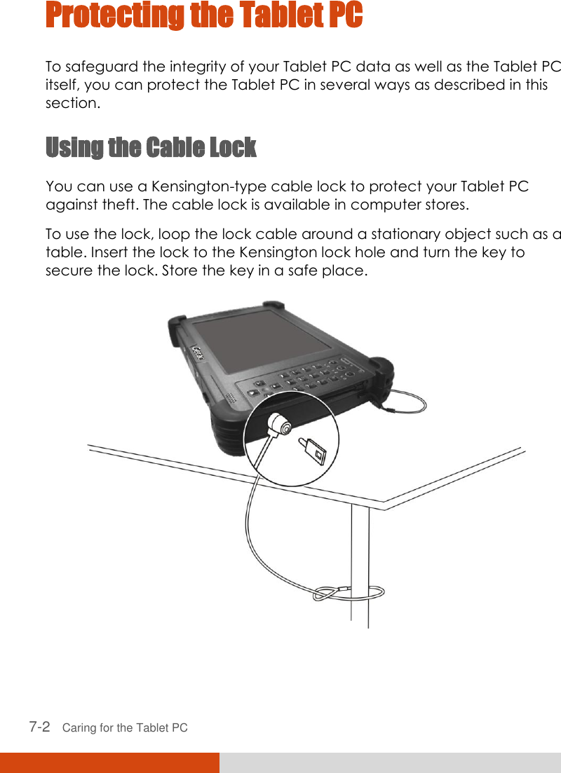  7-2   Caring for the Tablet PC Protecting the Tablet PC To safeguard the integrity of your Tablet PC data as well as the Tablet PC itself, you can protect the Tablet PC in several ways as described in this section. Using the Cable Lock You can use a Kensington-type cable lock to protect your Tablet PC against theft. The cable lock is available in computer stores. To use the lock, loop the lock cable around a stationary object such as a table. Insert the lock to the Kensington lock hole and turn the key to secure the lock. Store the key in a safe place.  