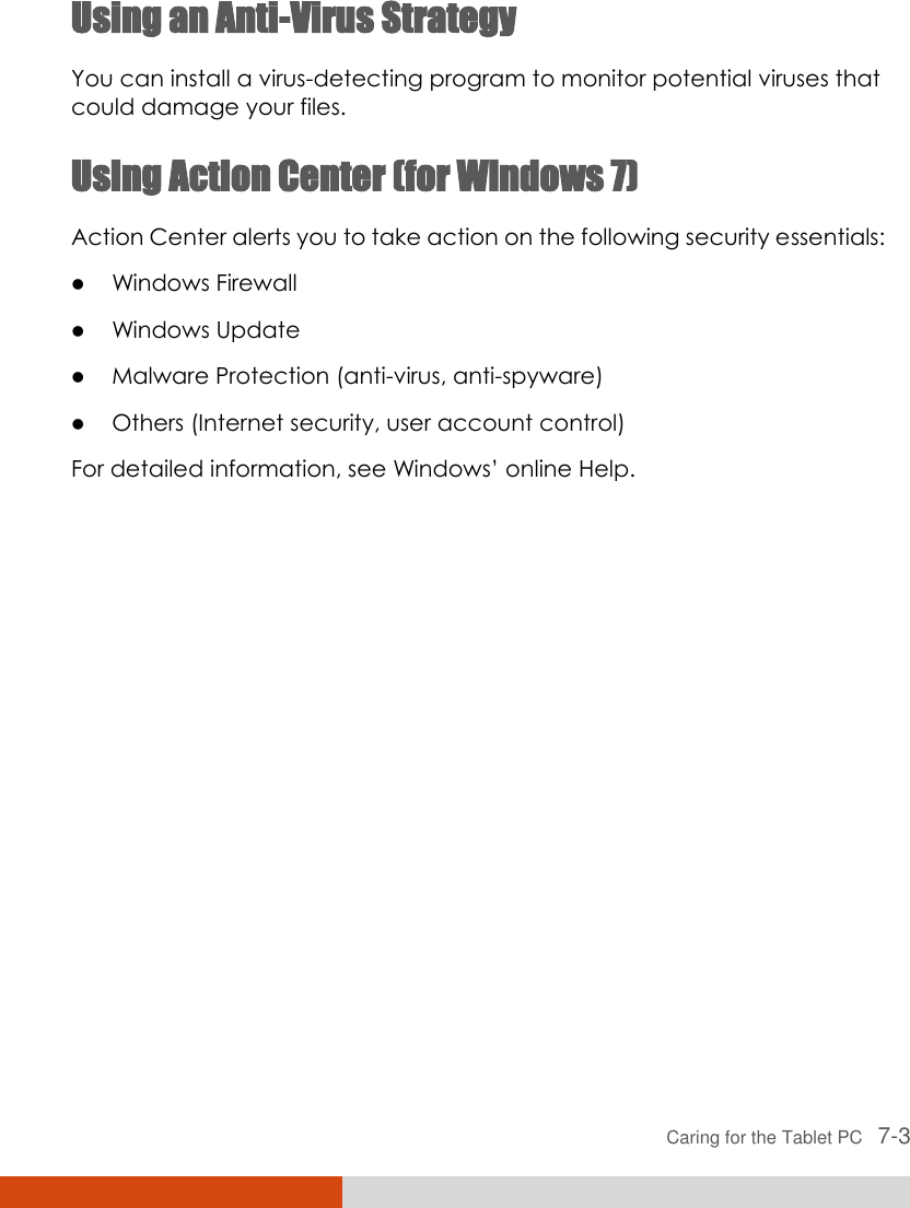  Caring for the Tablet PC   7-3 Using an Anti-Virus Strategy You can install a virus-detecting program to monitor potential viruses that could damage your files. Using Action Center (for Windows 7) Action Center alerts you to take action on the following security essentials:  Windows Firewall  Windows Update  Malware Protection (anti-virus, anti-spyware)  Others (Internet security, user account control) For detailed information, see Windows’ online Help. 