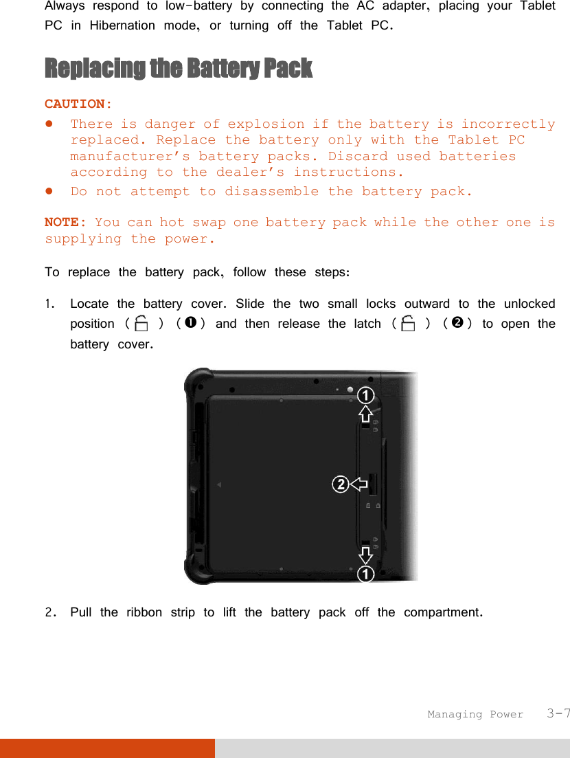  Managing Power   3-7 Always respond to low-battery by connecting the AC adapter, placing your Tablet PC in Hibernation mode, or turning off the Tablet PC. Replacing the Battery Pack CAUTION:  There is danger of explosion if the battery is incorrectly replaced. Replace the battery only with the Tablet PC manufacturer’s battery packs. Discard used batteries according to the dealer’s instructions.  Do not attempt to disassemble the battery pack.  NOTE: You can hot swap one battery pack while the other one is supplying the power.  To replace the battery pack, follow these steps: 1. Locate the battery cover. Slide the two small locks outward to the unlocked position (  ) () and then release the latch (  ) () to open the battery cover.  2. Pull the ribbon strip to lift the battery pack off the compartment. 