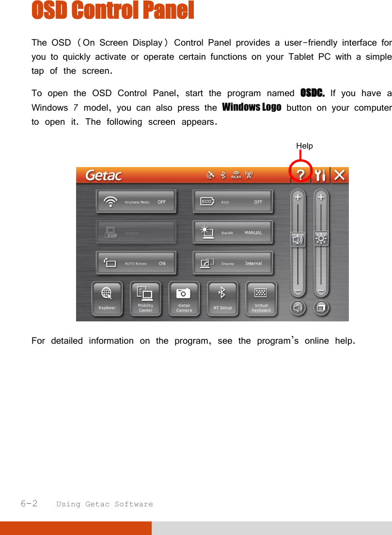  6-2   Using Getac Software OSD Control Panel The OSD (On Screen Display) Control Panel provides a user-friendly interface for you to quickly activate or operate certain functions on your Tablet PC with a simple tap of the screen. To open the OSD Control Panel, start the program named OSDC. If you have a Windows 7 model, you can also press the Windows Logo button on your computer to open it. The following screen appears.    For detailed information on the program, see the program’s online help. Help 