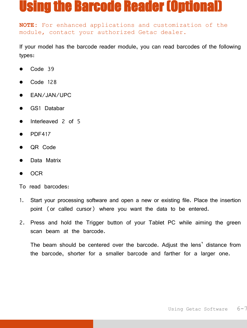  Using Getac Software   6-7 Using the Barcode Reader (Optional) NOTE: For enhanced applications and customization of the module, contact your authorized Getac dealer.  If your model has the barcode reader module, you can read barcodes of the following types:  Code 39  Code 128  EAN/JAN/UPC  GS1 Databar  Interleaved 2 of 5  PDF417  QR Code  Data Matrix  OCR  To read barcodes: 1. Start your processing software and open a new or existing file. Place the insertion point (or called cursor) where you want the data to be entered. 2. Press and hold the Trigger button of your Tablet PC while aiming the green scan beam at the barcode. The beam should be centered over the barcode. Adjust the lens’ distance from the barcode, shorter for a smaller barcode and farther for a larger one.   