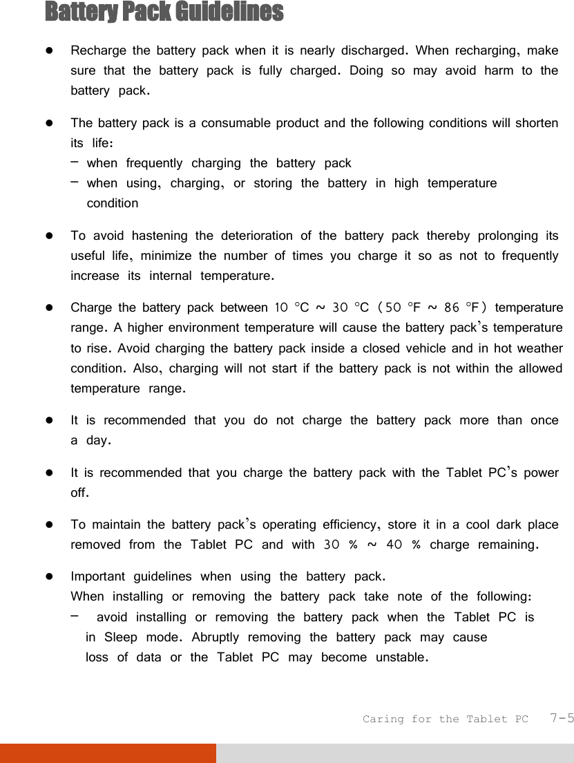  Caring for the Tablet PC   7-5 Battery Pack Guidelines  Recharge the battery pack when it is nearly discharged. When recharging, make sure that the battery pack is fully charged. Doing so may avoid harm to the battery pack.  The battery pack is a consumable product and the following conditions will shorten its life: – when frequently charging the battery pack – when using, charging, or storing the battery in high temperature   condition  To avoid hastening the deterioration of the battery pack thereby prolonging its useful life, minimize the number of times you charge it so as not to frequently increase its internal temperature.  Charge the battery pack between 10 C ~ 30 C (50 F ~ 86 F) temperature range. A higher environment temperature will cause the battery pack’s temperature to rise. Avoid charging the battery pack inside a closed vehicle and in hot weather condition. Also, charging will not start if the battery pack is not within the allowed temperature range.  It is recommended that you do not charge the battery pack more than once a day.  It is recommended that you charge the battery pack with the Tablet PC’s power off.  To maintain the battery pack’s operating efficiency, store it in a cool dark place removed from the Tablet PC and with 30 % ~ 40 % charge remaining.  Important guidelines when using the battery pack. When installing or removing the battery pack take note of the following: –  avoid installing or removing the battery pack when the Tablet PC is   in Sleep mode. Abruptly removing the battery pack may cause   loss of data or the Tablet PC may become unstable. 