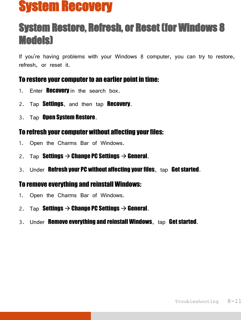  Troubleshooting   8-11 System Recovery System Restore, Refresh, or Reset (for Windows 8 Models) If you&apos;re having problems with your Windows 8 computer, you can try to restore, refresh, or reset it. To restore your computer to an earlier point in time: 1. Enter Recovery in the search box. 2. Tap Settings, and then tap Recovery. 3. Tap Open System Restore. To refresh your computer without affecting your files: 1. Open the Charms Bar of Windows. 2. Tap Settings  Change PC Settings  General. 3. Under Refresh your PC without affecting your files, tap Get started. To remove everything and reinstall Windows: 1. Open the Charms Bar of Windows. 2. Tap Settings  Change PC Settings  General. 3. Under Remove everything and reinstall Windows, tap Get started.     