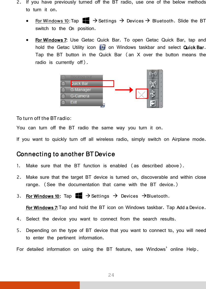  24 2. If you have previously turned off the BT radio, use one of the below methods to turn it on.  For Windows 10: Tap   Settings  Devices  Bluetooth. Slide the BT switch to the On position.  For Windows 7: Use Getac Quick Bar. To open Getac Quick Bar, tap and hold the Getac Utility icon   on Windows taskbar and select Quick Bar. Tap the BT button in the Quick Bar (an X over the button means the radio is currently off).                To turn off the BT radio: You can turn off the BT radio the same way you turn it on. If you want to quickly turn off all wireless radio, simply switch on Airplane mode. Connecting to another BT Device 1. Make sure that the BT function is enabled (as described above). 2. Make sure that the target BT device is turned on, discoverable and within close range. (See the documentation that came with the BT device.) 3. For Windows 10: Tap   Settings  Devices Bluetooth. For Windows 7: Tap and hold the BT icon on Windows taskbar. Tap Add a Device. 4. Select the device you want to connect from the search results. 5. Depending on the type of BT device that you want to connect to, you will need to enter the pertinent information. For detailed information on using the BT feature, see Windows’ online Help. 