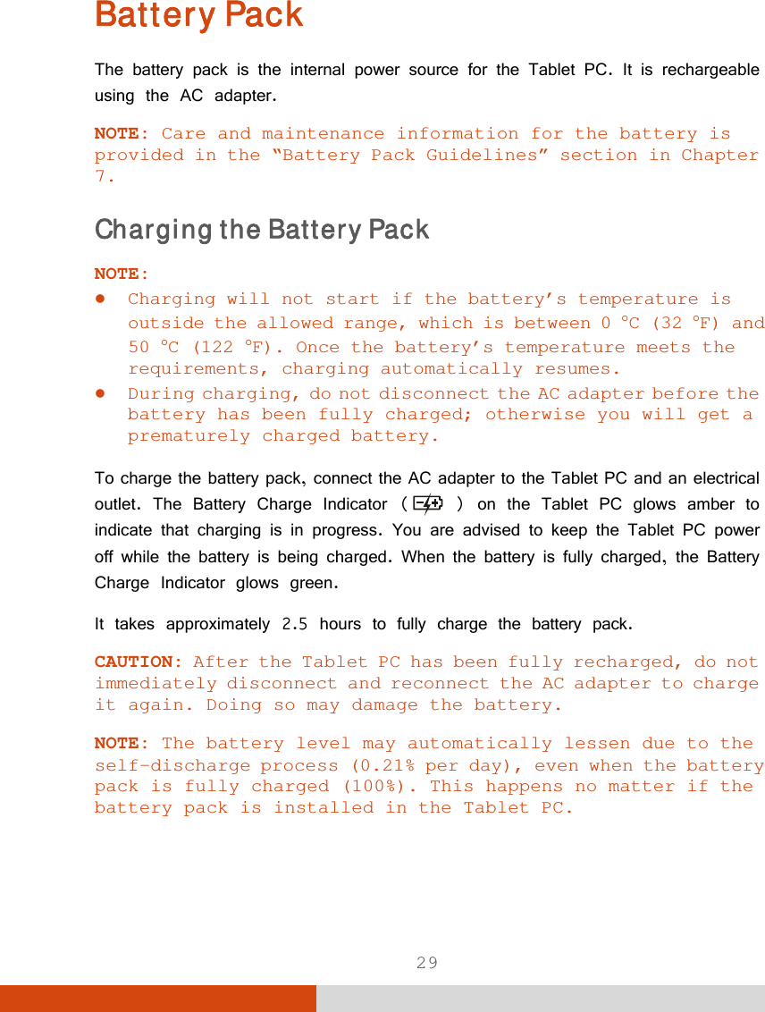  29 Battery Pack The battery pack is the internal power source for the Tablet PC. It is rechargeable using the AC adapter. NOTE: Care and maintenance information for the battery is provided in the “Battery Pack Guidelines” section in Chapter 7. Charging the Battery Pack NOTE:  Charging will not start if the battery’s temperature is outside the allowed range, which is between 0 C (32 F) and 50 C (122 F). Once the battery’s temperature meets the requirements, charging automatically resumes.  During charging, do not disconnect the AC adapter before the battery has been fully charged; otherwise you will get a prematurely charged battery.  To charge the battery pack, connect the AC adapter to the Tablet PC and an electrical outlet. The Battery Charge Indicator (  ) on the Tablet PC glows amber to indicate that charging is in progress. You are advised to keep the Tablet PC power off while the battery is being charged. When the battery is fully charged, the Battery Charge Indicator glows green. It takes approximately 2.5 hours to fully charge the battery pack. CAUTION: After the Tablet PC has been fully recharged, do not immediately disconnect and reconnect the AC adapter to charge it again. Doing so may damage the battery.  NOTE: The battery level may automatically lessen due to the self-discharge process (0.21% per day), even when the battery pack is fully charged (100%). This happens no matter if the battery pack is installed in the Tablet PC. 