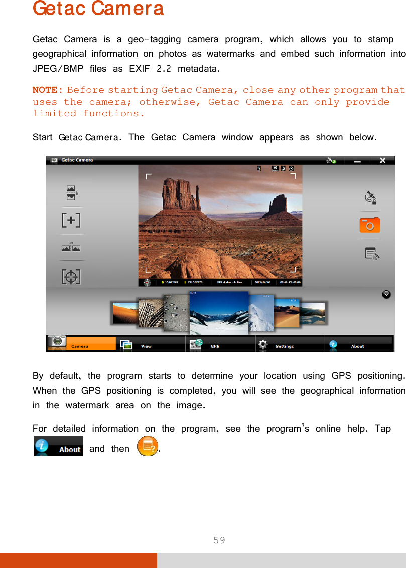  59 Getac Camera Getac Camera is a geo-tagging camera program, which allows you to stamp geographical information on photos as watermarks and embed such information into JPEG/BMP files as EXIF 2.2 metadata. NOTE: Before starting Getac Camera, close any other program that uses the camera; otherwise, Getac Camera can only provide limited functions.  Start Getac Camera. The Getac Camera window appears as shown below.  By default, the program starts to determine your location using GPS positioning. When the GPS positioning is completed, you will see the geographical information in the watermark area on the image. For detailed information on the program, see the program’s online help. Tap and then  .   