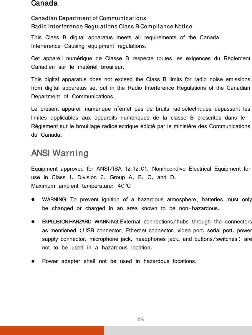  84 Canada Canadian Department of Communications Radio Interference Regulations Class B Compliance Notice This Class B digital apparatus meets all requirements of the Canada Interference-Causing equipment regulations. Cet appareil numérique de Classe B respecte toutes les exigences du Règlement Canadien sur le matériel brouileur. This digital apparatus does not exceed the Class B limits for radio noise emissions from digital apparatus set out in the Radio Interference Regulations of the Canadian Department of Communications. Le présent appareil numérique n’émet pas de bruits radioélectriques dépassant les limites applicables aux appareils numériques de la classe B prescrites dans le Règlement sur le brouillage radioélectrique édicté par le ministère des Communications du Canada. ANSI Warning Equipment approved for ANSI/ISA 12.12.01, Nonincendive Electrical Equipment for use in Class 1, Division 2, Group A, B, C, and D. Maximum ambient temperature: 40C  WARNING: To prevent ignition of a hazardous atmosphere, batteries must only be changed or charged in an area known to be non-hazardous.  EXPLOSION HARZARD WARNING: External connections/hubs through the connectors as mentioned (USB connector, Ethernet connector, video port, serial port, power supply connector, microphone jack, headphones jack, and buttons/switches) are not to be used in a hazardous location.  Power adapter shall not be used in hazardous locations.   