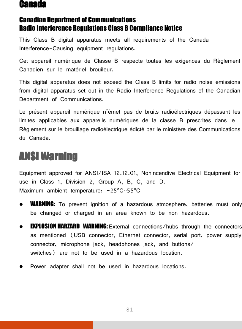  81 CanadaCanadaCanadaCanada    Canadian Department of Communications Radio Interference Regulations Class B Compliance Notice This Class B digital apparatus meets all requirements of the Canada Interference-Causing equipment regulations. Cet appareil numérique de Classe B respecte toutes les exigences du Règlement Canadien sur le matériel brouileur. This digital apparatus does not exceed the Class B limits for radio noise emissions from digital apparatus set out in the Radio Interference Regulations of the Canadian Department of Communications. Le présent appareil numérique n’émet pas de bruits radioélectriques dépassant les limites applicables aux appareils numériques de la classe B prescrites dans le Règlement sur le brouillage radioélectrique édicté par le ministère des Communications du Canada. ANSI WarningANSI WarningANSI WarningANSI Warning    Equipment approved for ANSI/ISA 12.12.01, Nonincendive Electrical Equipment for use in Class 1, Division 2, Group A, B, C, and D. Maximum ambient temperature: -25°C∼55°C  WARNING: To prevent ignition of a hazardous atmosphere, batteries must only be changed or charged in an area known to be non-hazardous.  EXPLOSION HARZARD WARNING: External connections/hubs through the connectors as mentioned (USB connector, Ethernet connector, serial port, power supply connector, microphone jack, headphones jack, and buttons/ switches) are not to be used in a hazardous location.  Power adapter shall not be used in hazardous locations. 