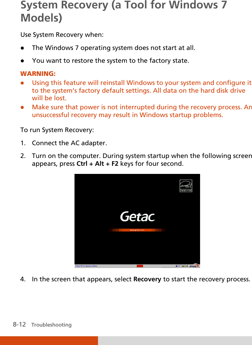  8-12   Troubleshooting System Recovery (a Tool for Windows 7 Models) Use System Recovery when:  The Windows 7 operating system does not start at all.  You want to restore the system to the factory state. WARNING:  Using this feature will reinstall Windows to your system and configure it to the system’s factory default settings. All data on the hard disk drive will be lost.  Make sure that power is not interrupted during the recovery process. An unsuccessful recovery may result in Windows startup problems.  To run System Recovery: 1. Connect the AC adapter. 2. Turn on the computer. During system startup when the following screen appears, press Ctrl + Alt + F2 keys for four second.  4. In the screen that appears, select Recovery to start the recovery process. 