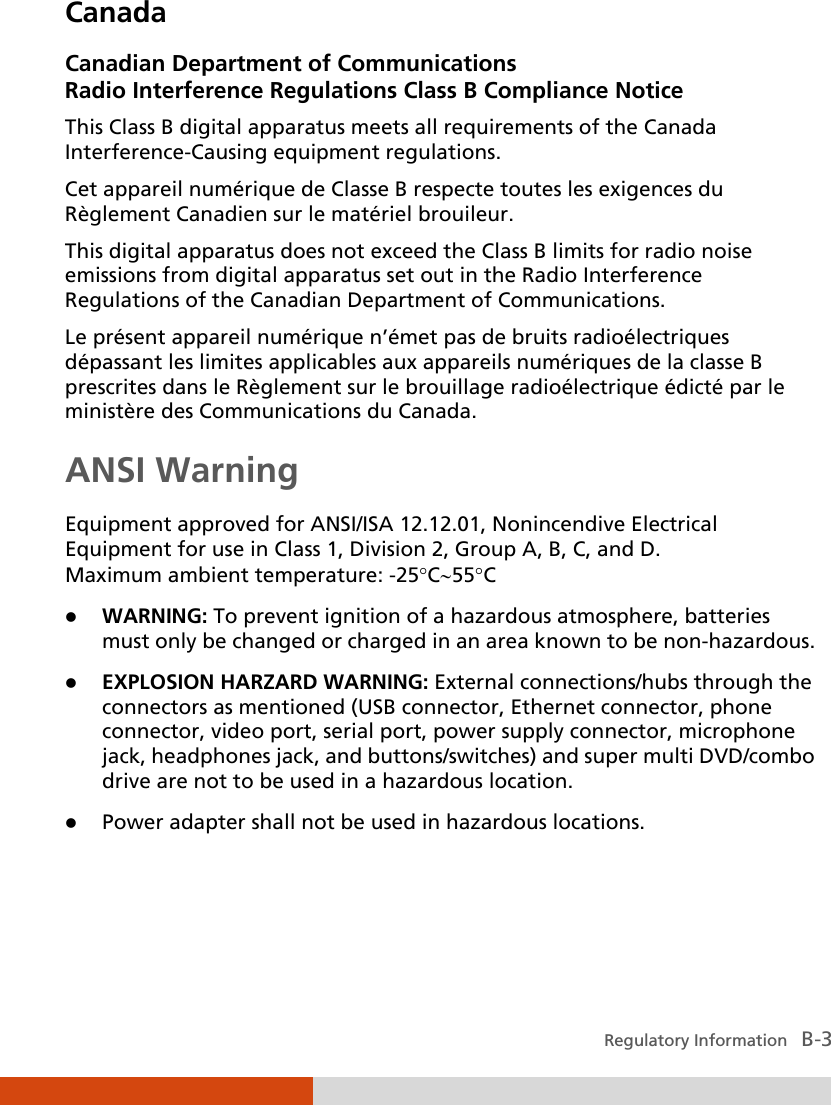  Regulatory Information   B-3 Canada Canadian Department of Communications Radio Interference Regulations Class B Compliance Notice This Class B digital apparatus meets all requirements of the Canada Interference-Causing equipment regulations. Cet appareil numérique de Classe B respecte toutes les exigences du Règlement Canadien sur le matériel brouileur. This digital apparatus does not exceed the Class B limits for radio noise emissions from digital apparatus set out in the Radio Interference Regulations of the Canadian Department of Communications. Le présent appareil numérique n’émet pas de bruits radioélectriques dépassant les limites applicables aux appareils numériques de la classe B prescrites dans le Règlement sur le brouillage radioélectrique édicté par le ministère des Communications du Canada. ANSI Warning Equipment approved for ANSI/ISA 12.12.01, Nonincendive Electrical Equipment for use in Class 1, Division 2, Group A, B, C, and D. Maximum ambient temperature: -25°C∼55°C  WARNING: To prevent ignition of a hazardous atmosphere, batteries must only be changed or charged in an area known to be non-hazardous.  EXPLOSION HARZARD WARNING: External connections/hubs through the connectors as mentioned (USB connector, Ethernet connector, phone connector, video port, serial port, power supply connector, microphone jack, headphones jack, and buttons/switches) and super multi DVD/combo drive are not to be used in a hazardous location.  Power adapter shall not be used in hazardous locations. 