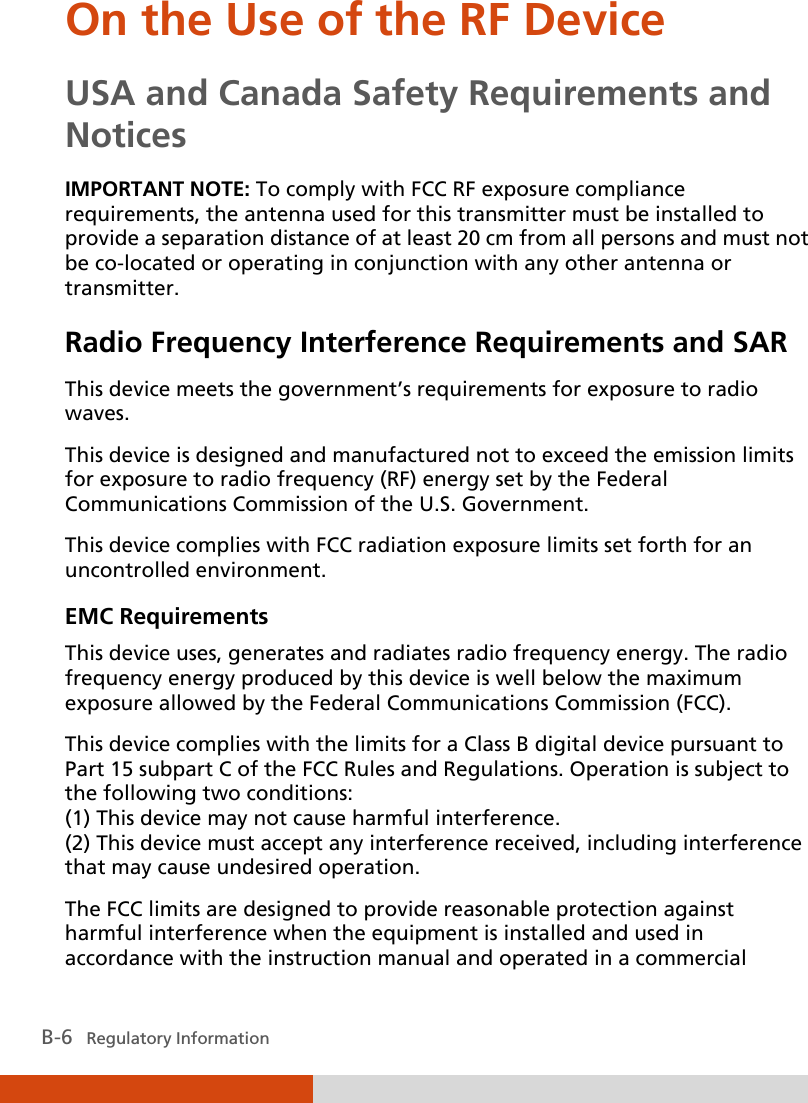  B-6   Regulatory Information On the Use of the RF Device USA and Canada Safety Requirements and Notices IMPORTANT NOTE: To comply with FCC RF exposure compliance requirements, the antenna used for this transmitter must be installed to provide a separation distance of at least 20 cm from all persons and must not be co-located or operating in conjunction with any other antenna or transmitter. Radio Frequency Interference Requirements and SAR This device meets the government’s requirements for exposure to radio waves. This device is designed and manufactured not to exceed the emission limits for exposure to radio frequency (RF) energy set by the Federal Communications Commission of the U.S. Government. This device complies with FCC radiation exposure limits set forth for an uncontrolled environment. EMC Requirements This device uses, generates and radiates radio frequency energy. The radio frequency energy produced by this device is well below the maximum exposure allowed by the Federal Communications Commission (FCC). This device complies with the limits for a Class B digital device pursuant to Part 15 subpart C of the FCC Rules and Regulations. Operation is subject to the following two conditions: (1) This device may not cause harmful interference. (2) This device must accept any interference received, including interference that may cause undesired operation. The FCC limits are designed to provide reasonable protection against harmful interference when the equipment is installed and used in accordance with the instruction manual and operated in a commercial 