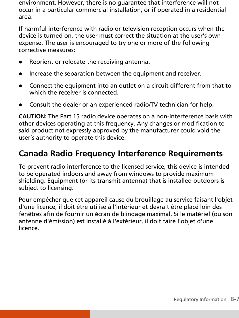  Regulatory Information   B-7 environment. However, there is no guarantee that interference will not occur in a particular commercial installation, or if operated in a residential area. If harmful interference with radio or television reception occurs when the device is turned on, the user must correct the situation at the user’s own expense. The user is encouraged to try one or more of the following corrective measures:  Reorient or relocate the receiving antenna.  Increase the separation between the equipment and receiver.  Connect the equipment into an outlet on a circuit different from that to which the receiver is connected.  Consult the dealer or an experienced radio/TV technician for help. CAUTION: The Part 15 radio device operates on a non-interference basis with other devices operating at this frequency. Any changes or modification to said product not expressly approved by the manufacturer could void the user’s authority to operate this device. Canada Radio Frequency Interference Requirements To prevent radio interference to the licensed service, this device is intended to be operated indoors and away from windows to provide maximum shielding. Equipment (or its transmit antenna) that is installed outdoors is subject to licensing. Pour empêcher que cet appareil cause du brouillage au service faisant l&apos;objet d&apos;une licence, il doit être utilisé à l&apos;intérieur et devrait être placé loin des fenêtres afin de fournir un écran de blindage maximal. Si le matériel (ou son antenne d&apos;émission) est installé à l&apos;extérieur, il doit faire l&apos;objet d&apos;une licence. 