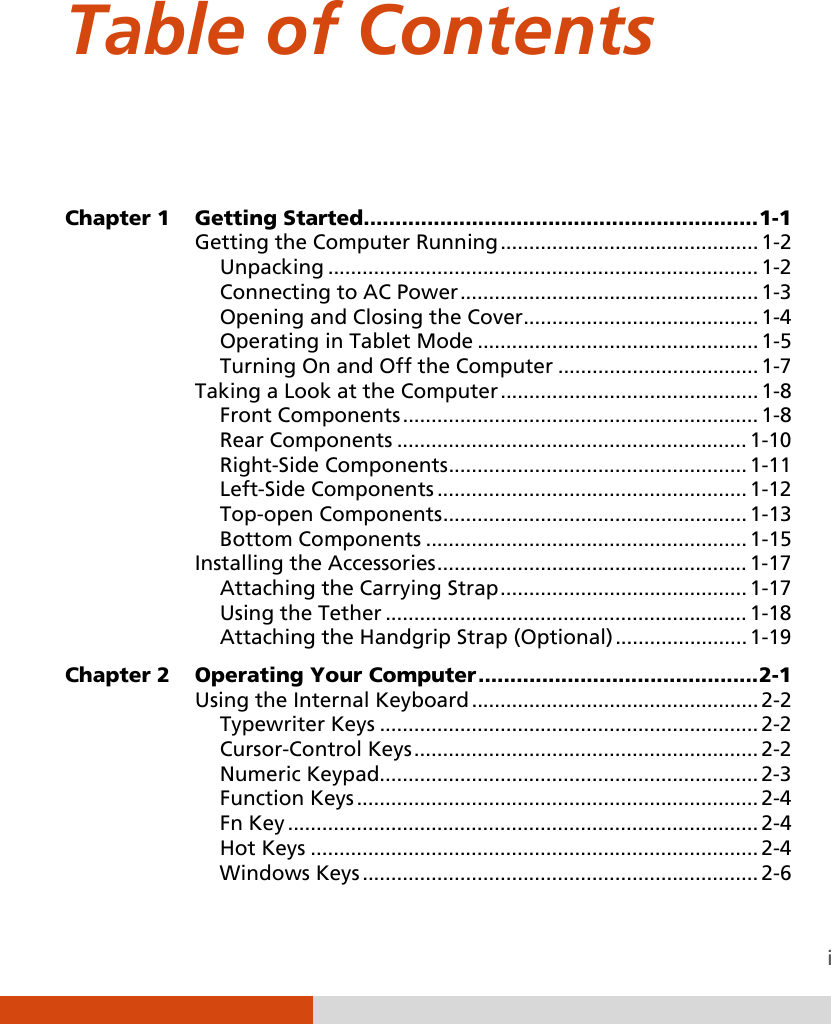  i Table of Contents   Chapter 1  Getting Started .............................................................. 1-1 Getting the Computer Running ............................................. 1-2 Unpacking ........................................................................... 1-2 Connecting to AC Power .................................................... 1-3 Opening and Closing the Cover ......................................... 1-4 Operating in Tablet Mode ................................................. 1-5 Turning On and Off the Computer ................................... 1-7 Taking a Look at the Computer ............................................. 1-8 Front Components .............................................................. 1-8 Rear Components ............................................................. 1-10 Right-Side Components .................................................... 1-11 Left-Side Components ...................................................... 1-12 Top-open Components ..................................................... 1-13 Bottom Components ........................................................ 1-15 Installing the Accessories ...................................................... 1-17 Attaching the Carrying Strap ........................................... 1-17 Using the Tether ............................................................... 1-18 Attaching the Handgrip Strap (Optional) ....................... 1-19 Chapter 2  Operating Your Computer ............................................ 2-1 Using the Internal Keyboard .................................................. 2-2 Typewriter Keys .................................................................. 2-2 Cursor-Control Keys ............................................................ 2-2 Numeric Keypad.................................................................. 2-3 Function Keys ...................................................................... 2-4 Fn Key .................................................................................. 2-4 Hot Keys .............................................................................. 2-4 Windows Keys ..................................................................... 2-6 