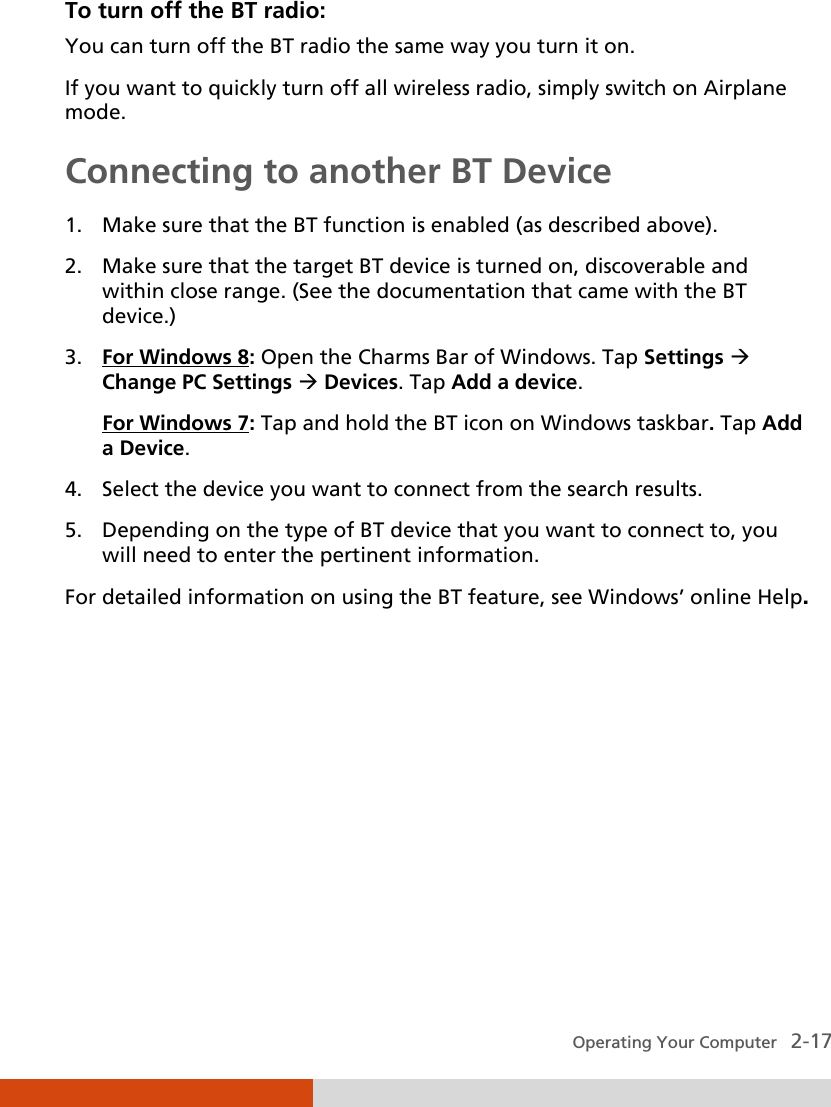  Operating Your Computer   2-17 To turn off the BT radio: You can turn off the BT radio the same way you turn it on. If you want to quickly turn off all wireless radio, simply switch on Airplane mode. Connecting to another BT Device  1. Make sure that the BT function is enabled (as described above). 2. Make sure that the target BT device is turned on, discoverable and within close range. (See the documentation that came with the BT device.) 3. For Windows 8: Open the Charms Bar of Windows. Tap Settings  Change PC Settings  Devices. Tap Add a device. For Windows 7: Tap and hold the BT icon on Windows taskbar. Tap Add a Device. 4. Select the device you want to connect from the search results. 5. Depending on the type of BT device that you want to connect to, you will need to enter the pertinent information. For detailed information on using the BT feature, see Windows’ online Help. 