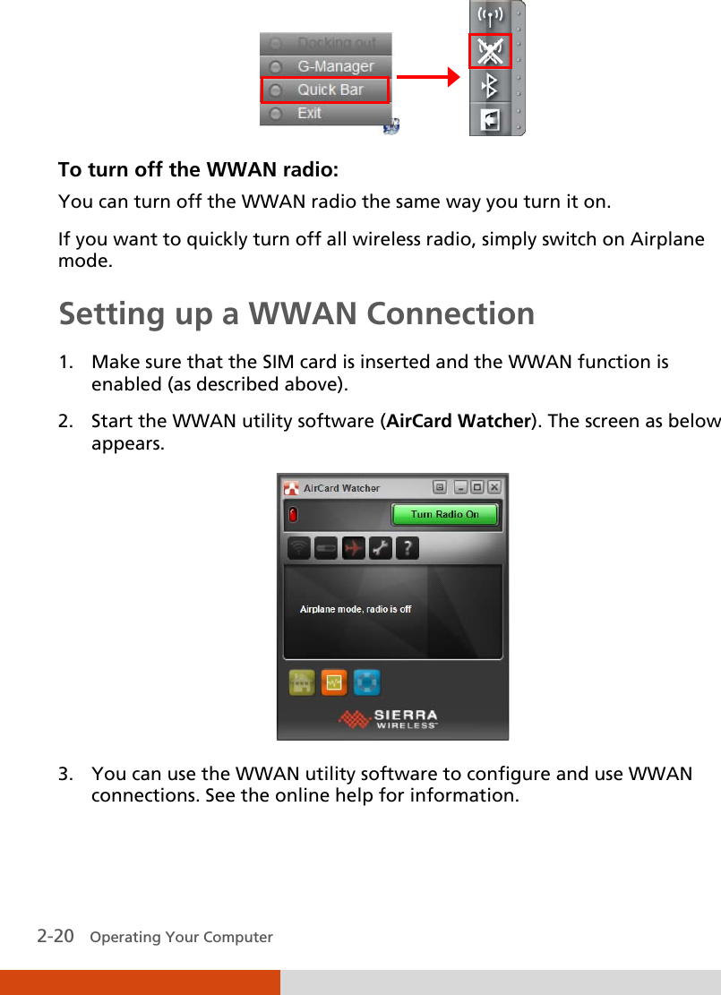 2-20   Operating Your Computer                 To turn off the WWAN radio: You can turn off the WWAN radio the same way you turn it on.  If you want to quickly turn off all wireless radio, simply switch on Airplane mode. Setting up a WWAN Connection 1. Make sure that the SIM card is inserted and the WWAN function is enabled (as described above). 2. Start the WWAN utility software (AirCard Watcher). The screen as below appears.  3. You can use the WWAN utility software to configure and use WWAN connections. See the online help for information.  