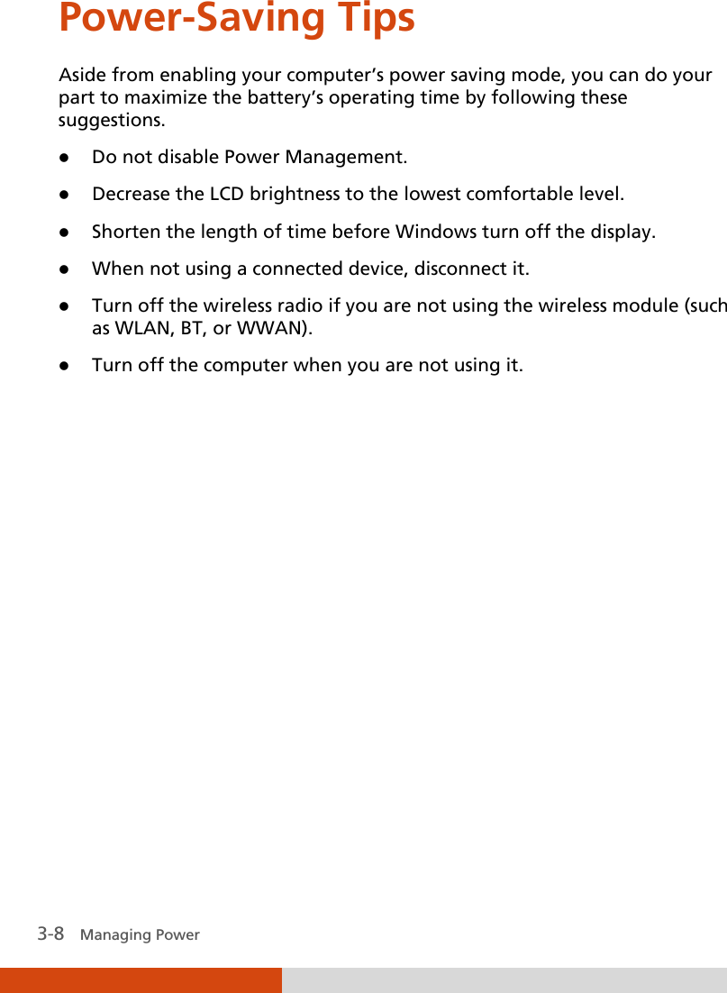  3-8   Managing Power Power-Saving Tips Aside from enabling your computer’s power saving mode, you can do your part to maximize the battery’s operating time by following these suggestions.  Do not disable Power Management.  Decrease the LCD brightness to the lowest comfortable level.  Shorten the length of time before Windows turn off the display.  When not using a connected device, disconnect it.  Turn off the wireless radio if you are not using the wireless module (such as WLAN, BT, or WWAN).  Turn off the computer when you are not using it.  