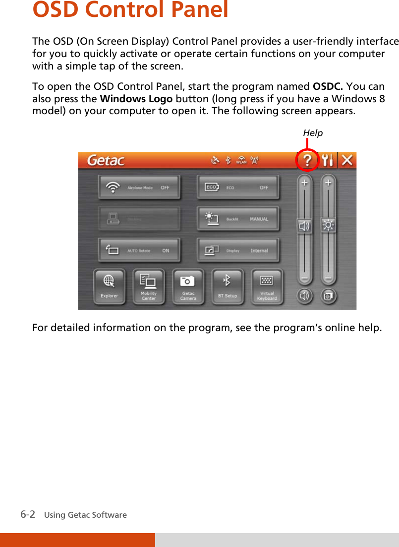  6-2   Using Getac Software OSD Control Panel The OSD (On Screen Display) Control Panel provides a user-friendly interface for you to quickly activate or operate certain functions on your computer with a simple tap of the screen. To open the OSD Control Panel, start the program named OSDC. You can also press the Windows Logo button (long press if you have a Windows 8 model) on your computer to open it. The following screen appears.    For detailed information on the program, see the program’s online help.  Help 