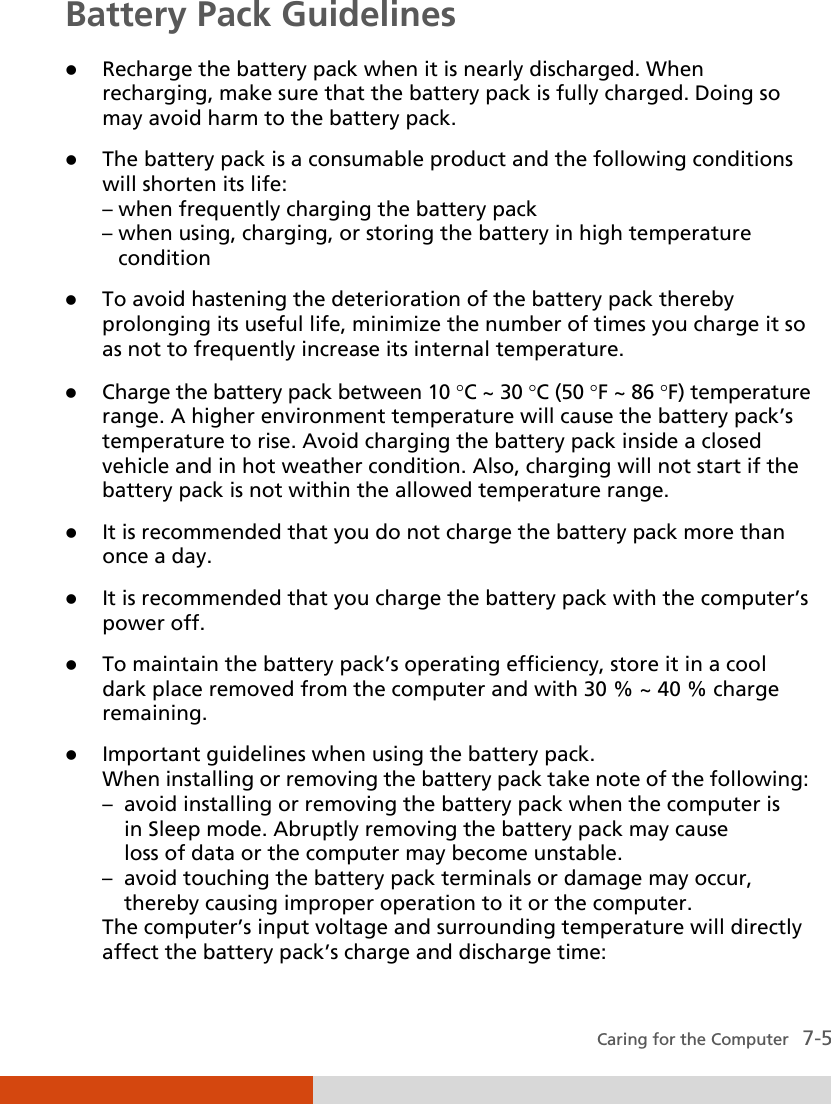  Caring for the Computer   7-5 Battery Pack Guidelines  Recharge the battery pack when it is nearly discharged. When recharging, make sure that the battery pack is fully charged. Doing so may avoid harm to the battery pack.  The battery pack is a consumable product and the following conditions will shorten its life: – when frequently charging the battery pack – when using, charging, or storing the battery in high temperature    condition  To avoid hastening the deterioration of the battery pack thereby prolonging its useful life, minimize the number of times you charge it so as not to frequently increase its internal temperature.  Charge the battery pack between 10 °C ~ 30 °C (50 °F ~ 86 °F) temperature range. A higher environment temperature will cause the battery pack’s temperature to rise. Avoid charging the battery pack inside a closed vehicle and in hot weather condition. Also, charging will not start if the battery pack is not within the allowed temperature range.  It is recommended that you do not charge the battery pack more than once a day.  It is recommended that you charge the battery pack with the computer’s power off.  To maintain the battery pack’s operating efficiency, store it in a cool dark place removed from the computer and with 30 % ~ 40 % charge remaining.  Important guidelines when using the battery pack. When installing or removing the battery pack take note of the following: –  avoid installing or removing the battery pack when the computer is    in Sleep mode. Abruptly removing the battery pack may cause    loss of data or the computer may become unstable. –  avoid touching the battery pack terminals or damage may occur,    thereby causing improper operation to it or the computer. The computer’s input voltage and surrounding temperature will directly affect the battery pack’s charge and discharge time: 