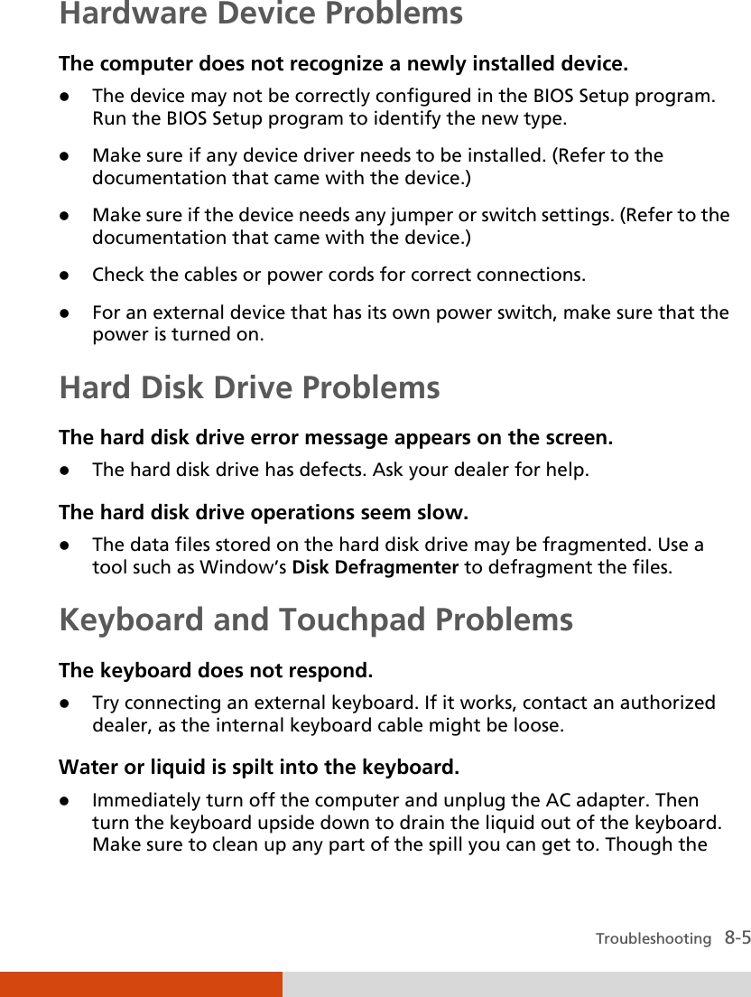  Troubleshooting   8-5 Hardware Device Problems The computer does not recognize a newly installed device.  The device may not be correctly configured in the BIOS Setup program. Run the BIOS Setup program to identify the new type.  Make sure if any device driver needs to be installed. (Refer to the documentation that came with the device.)  Make sure if the device needs any jumper or switch settings. (Refer to the documentation that came with the device.)  Check the cables or power cords for correct connections.  For an external device that has its own power switch, make sure that the power is turned on. Hard Disk Drive Problems The hard disk drive error message appears on the screen.  The hard disk drive has defects. Ask your dealer for help. The hard disk drive operations seem slow.  The data files stored on the hard disk drive may be fragmented. Use a tool such as Window’s Disk Defragmenter to defragment the files. Keyboard and Touchpad Problems The keyboard does not respond.  Try connecting an external keyboard. If it works, contact an authorized dealer, as the internal keyboard cable might be loose. Water or liquid is spilt into the keyboard.  Immediately turn off the computer and unplug the AC adapter. Then turn the keyboard upside down to drain the liquid out of the keyboard. Make sure to clean up any part of the spill you can get to. Though the 