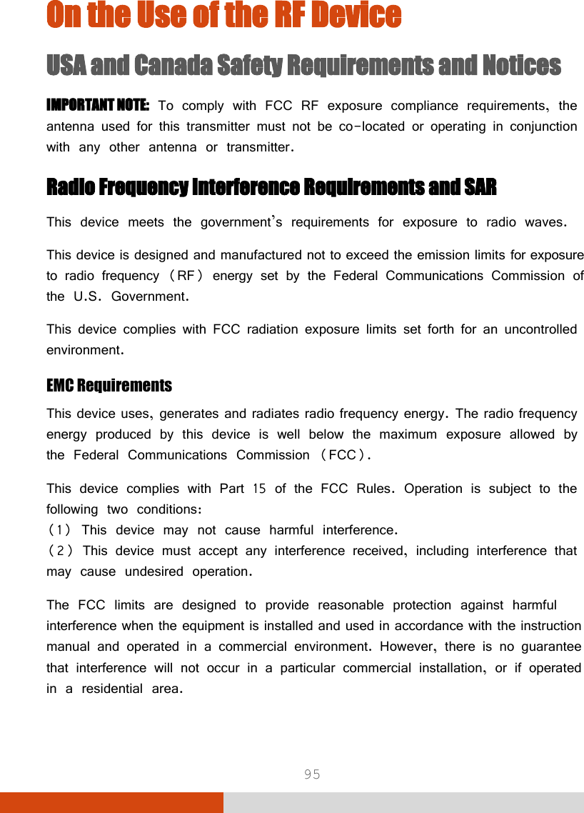  95 On the Use of the RF Device USA and Canada Safety Requirements and Notices IMPORTANT NOTE: To comply with FCC RF exposure compliance requirements, the antenna used for this transmitter must not be co-located or operating in conjunction with any other antenna or transmitter. Radio Frequency Interference Requirements and SAR This device meets the government’s requirements for exposure to radio waves. This device is designed and manufactured not to exceed the emission limits for exposure to radio frequency (RF) energy set by the Federal Communications Commission of the U.S. Government. This device complies with FCC radiation exposure limits set forth for an uncontrolled environment. EMC Requirements This device uses, generates and radiates radio frequency energy. The radio frequency energy produced by this device is well below the maximum exposure allowed by the Federal Communications Commission (FCC). This device complies with Part 15 of the FCC Rules. Operation is subject to the following two conditions: (1) This device may not cause harmful interference. (2) This device must accept any interference received, including interference that may cause undesired operation. The FCC limits are designed to provide reasonable protection against harmful interference when the equipment is installed and used in accordance with the instruction manual and operated in a commercial environment. However, there is no guarantee that interference will not occur in a particular commercial installation, or if operated in a residential area. 