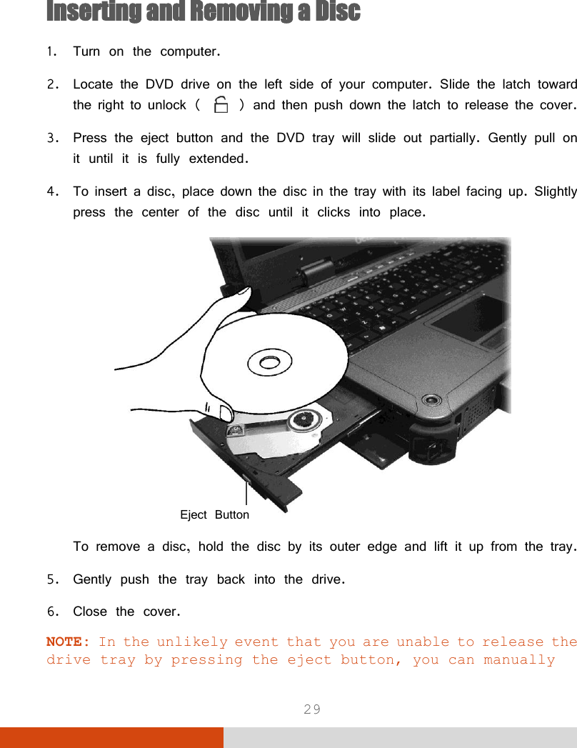  29   Inserting and Removing a Disc 1. Turn on the computer. 2. Locate the DVD drive on the left side of your computer. Slide the latch toward the right to unlock (   ) and then push down the latch to release the cover. 3. Press the eject button and the DVD tray will slide out partially. Gently pull on it until it is fully extended. 4. To insert a disc, place down the disc in the tray with its label facing up. Slightly press the center of the disc until it clicks into place.  To remove a disc, hold the disc by its outer edge and lift it up from the tray. 5. Gently push the tray back into the drive. 6. Close the cover. NOTE: In the unlikely event that you are unable to release the drive tray by pressing the eject button, you can manually Eject Button 
