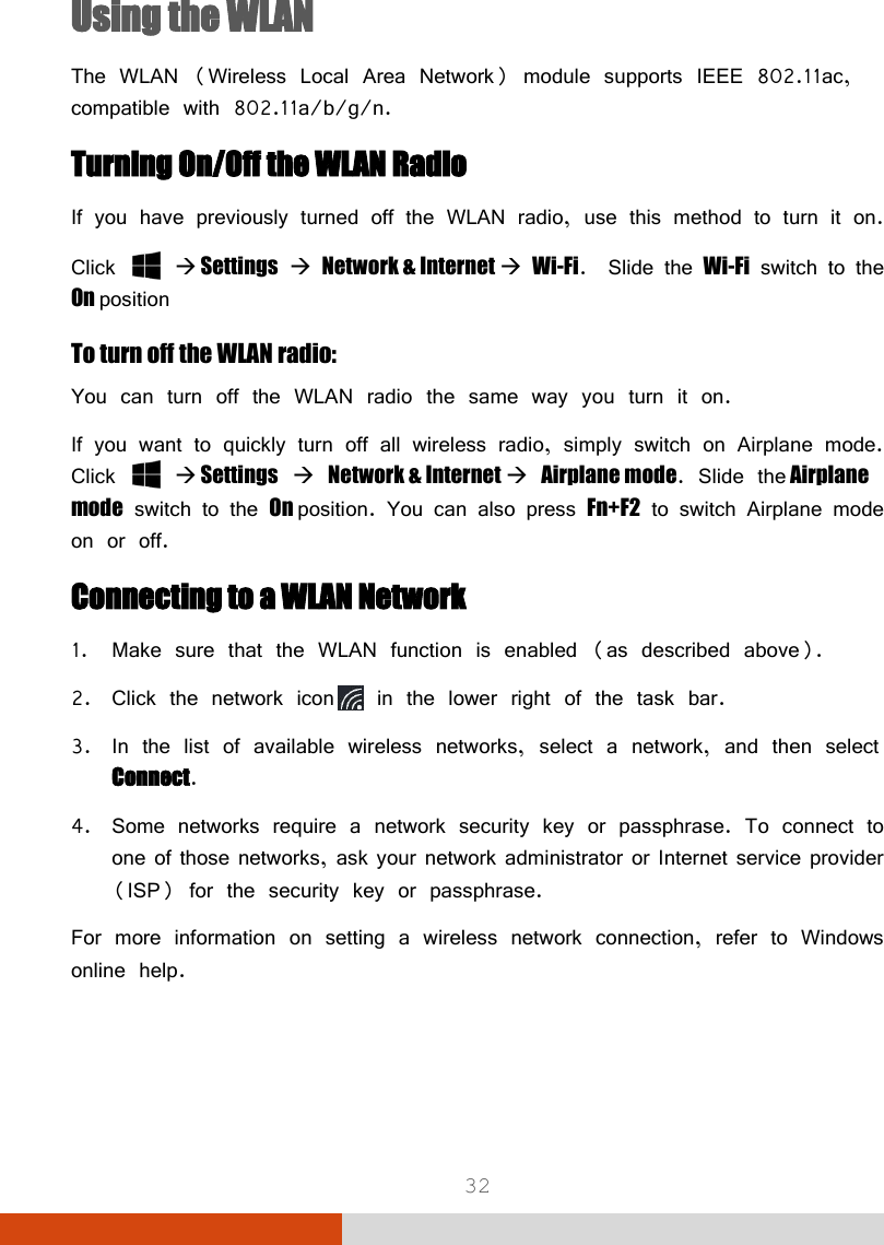  32 Using the WLAN The WLAN (Wireless Local Area Network) module supports IEEE 802.11ac, compatible with 802.11a/b/g/n. Turning On/Off the WLAN Radio If you have previously turned off the WLAN radio, use this method to turn it on. Click    Settings  Network &amp; Internet  Wi-Fi.  Slide the Wi-Fi switch to the On position To turn off the WLAN radio:  You can turn off the WLAN radio the same way you turn it on. If you want to quickly turn off all wireless radio, simply switch on Airplane mode. Click    Settings  Network &amp; Internet  Airplane mode. Slide the Airplane mode switch to the On position. You can also press Fn+F2 to switch Airplane mode on or off. Connecting to a WLAN Network 1. Make sure that the WLAN function is enabled (as described above). 2. Click the network icon  in the lower right of the task bar. 3. In the list of available wireless networks, select a network, and then select Connect. 4. Some networks require a network security key or passphrase. To connect to one of those networks, ask your network administrator or Internet service provider (ISP) for the security key or passphrase. For more information on setting a wireless network connection, refer to Windows online help.   
