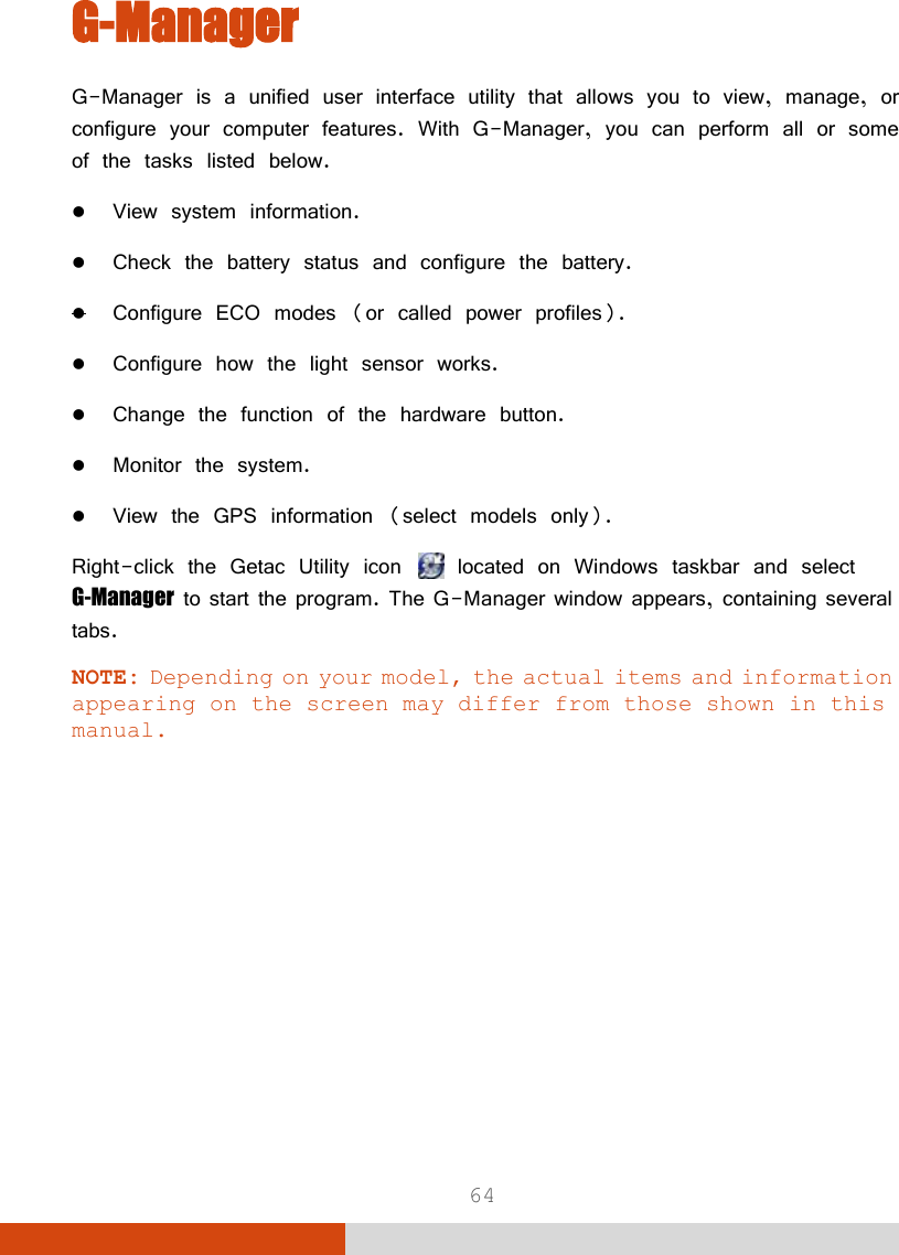  64 G-Manager G-Manager is a unified user interface utility that allows you to view, manage, or configure your computer features. With G-Manager, you can perform all or some of the tasks listed below.  View system information.  Check the battery status and configure the battery.  Configure ECO modes (or called power profiles).  Configure how the light sensor works.  Change the function of the hardware button.  Monitor the system.  View the GPS information (select models only). Right-click the Getac Utility icon   located on Windows taskbar and select G-Manager to start the program. The G-Manager window appears, containing several tabs.  NOTE: Depending on your model, the actual items and information appearing on the screen may differ from those shown in this manual. 