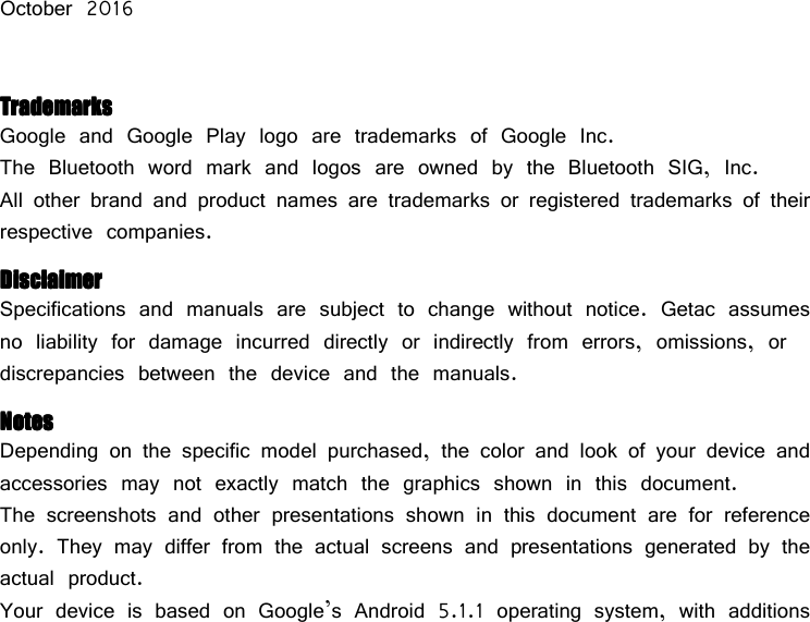            October 2016  TTTTrademarksrademarksrademarksrademarks Google and Google Play logo are trademarks of Google Inc. The Bluetooth word mark and logos are owned by the Bluetooth SIG, Inc. All other brand and product names are trademarks or registered trademarks of their respective companies. DisclaimerDisclaimerDisclaimerDisclaimer Specifications and manuals are subject to change without notice. Getac assumes no liability for damage incurred directly or indirectly from errors, omissions, or discrepancies between the device and the manuals. NotesNotesNotesNotes Depending on the specific model purchased, the color and look of your device and accessories may not exactly match the graphics shown in this document. The screenshots and other presentations shown in this document are for reference only. They may differ from the actual screens and presentations generated by the actual product. Your device is based on Google’s Android 5.1.1 operating system, with additions 
