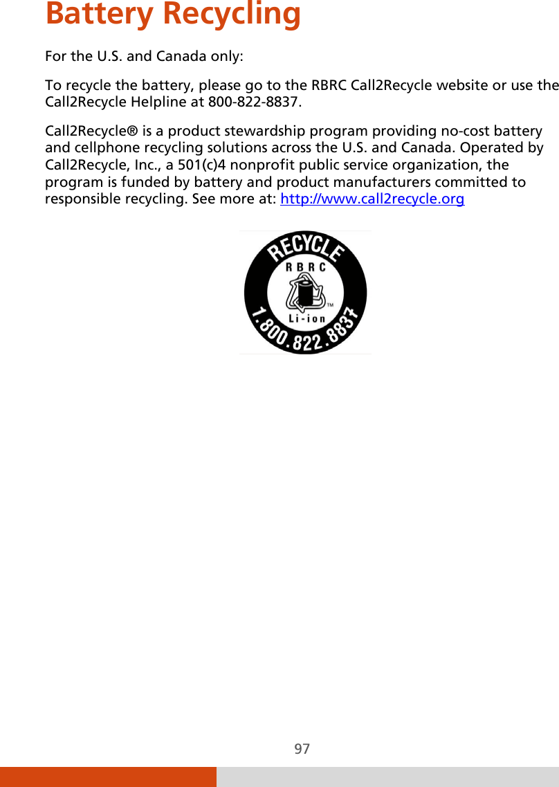  97 Battery Recycling For the U.S. and Canada only: To recycle the battery, please go to the RBRC Call2Recycle website or use the Call2Recycle Helpline at 800-822-8837. Call2Recycle® is a product stewardship program providing no-cost battery and cellphone recycling solutions across the U.S. and Canada. Operated by Call2Recycle, Inc., a 501(c)4 nonprofit public service organization, the program is funded by battery and product manufacturers committed to responsible recycling. See more at: http://www.call2recycle.org    