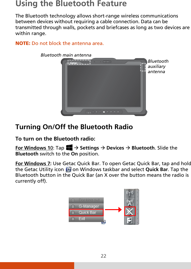  22 Using the Bluetooth Feature The Bluetooth technology allows short-range wireless communications between devices without requiring a cable connection. Data can be transmitted through walls, pockets and briefcases as long as two devices are within range. NOTE: Do not block the antenna area.    Turning On/Off the Bluetooth Radio To turn on the Bluetooth radio: For Windows 10: Tap    Settings  Devices  Bluetooth. Slide the Bluetooth switch to the On position. For Windows 7               : Use Getac Quick Bar. To open Getac Quick Bar, tap and hold the Getac Utility icon   on Windows taskbar and select Quick Bar. Tap the Bluetooth button in the Quick Bar (an X over the button means the radio is currently off).  Bluetooth main antenna Bluetooth auxiliary antenna 