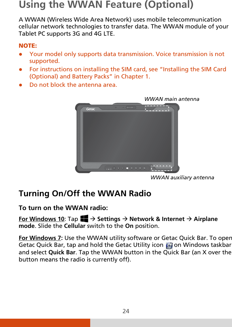  24 Using the WWAN Feature (Optional) A WWAN (Wireless Wide Area Network) uses mobile telecommunication cellular network technologies to transfer data. The WWAN module of your Tablet PC supports 3G and 4G LTE. NOTE:  Your model only supports data transmission. Voice transmission is not supported.  For instructions on installing the SIM card, see “Installing the SIM Card (Optional) and Battery Packs” in Chapter 1.   Do not block the antenna area.      Turning On/Off the WWAN Radio To turn on the WWAN radio: For Windows 10: Tap    Settings  Network &amp; Internet  Airplane mode. Slide the Cellular switch to the On position. For Windows 7: Use the WWAN utility software or Getac Quick Bar. To open Getac Quick Bar, tap and hold the Getac Utility icon   on Windows taskbar and select Quick Bar. Tap the WWAN button in the Quick Bar (an X over the button means the radio is currently off). WWAN main antenna WWAN auxiliary antenna 