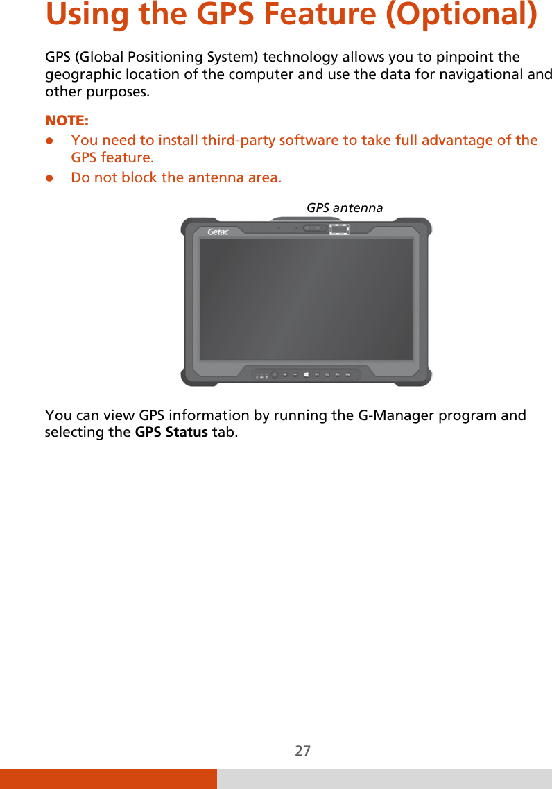  27 Using the GPS Feature (Optional) GPS (Global Positioning System) technology allows you to pinpoint the geographic location of the computer and use the data for navigational and other purposes. NOTE:   You need to install third-party software to take full advantage of the GPS feature.  Do not block the antenna area.     You can view GPS information by running the G-Manager program and selecting the GPS Status tab. GPS antenna 