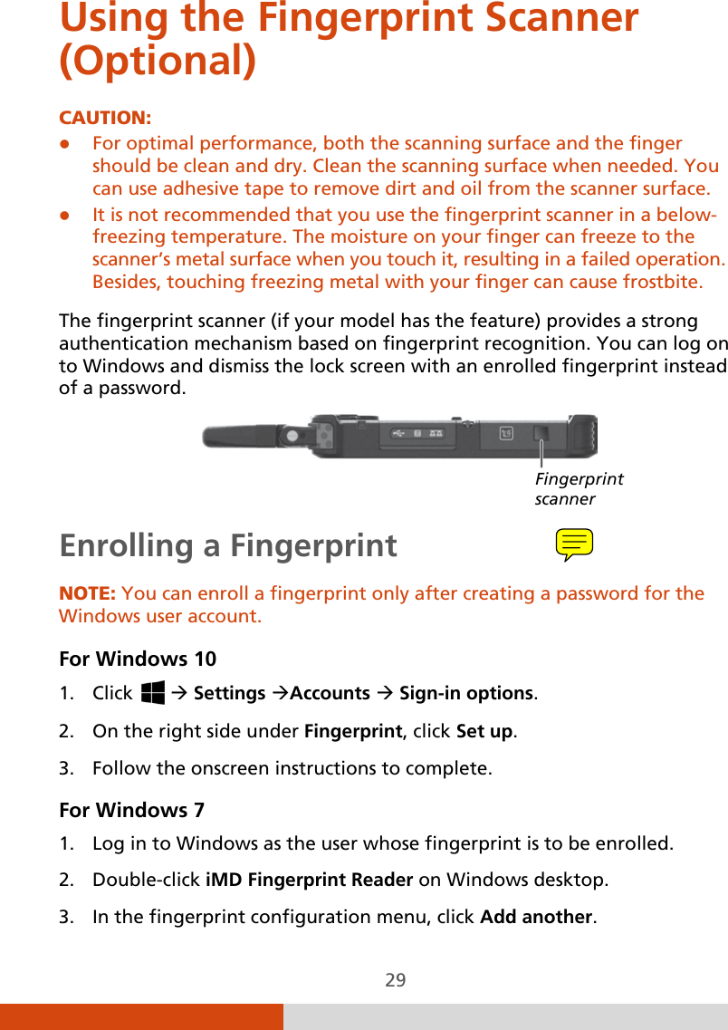  29 Using the Fingerprint Scanner (Optional) CAUTION:  For optimal performance, both the scanning surface and the finger should be clean and dry. Clean the scanning surface when needed. You can use adhesive tape to remove dirt and oil from the scanner surface.  It is not recommended that you use the fingerprint scanner in a below- freezing temperature. The moisture on your finger can freeze to the scanner’s metal surface when you touch it, resulting in a failed operation. Besides, touching freezing metal with your finger can cause frostbite.  The fingerprint scanner (if your model has the feature) provides a strong authentication mechanism based on fingerprint recognition. You can log on to Windows and dismiss the lock screen with an enrolled fingerprint instead of a password.     Enrolling a Fingerprint NOTE: You can enroll a fingerprint only after creating a password for the Windows user account. For Windows 10 1. Click    Settings Accounts  Sign-in options. 2. On the right side under Fingerprint, click Set up. 3. Follow the onscreen instructions to complete. For Windows 7 1. Log in to Windows as the user whose fingerprint is to be enrolled. 2. Double-click iMD Fingerprint Reader on Windows desktop.  3. In the fingerprint configuration menu, click Add another. Fingerprint scanner 