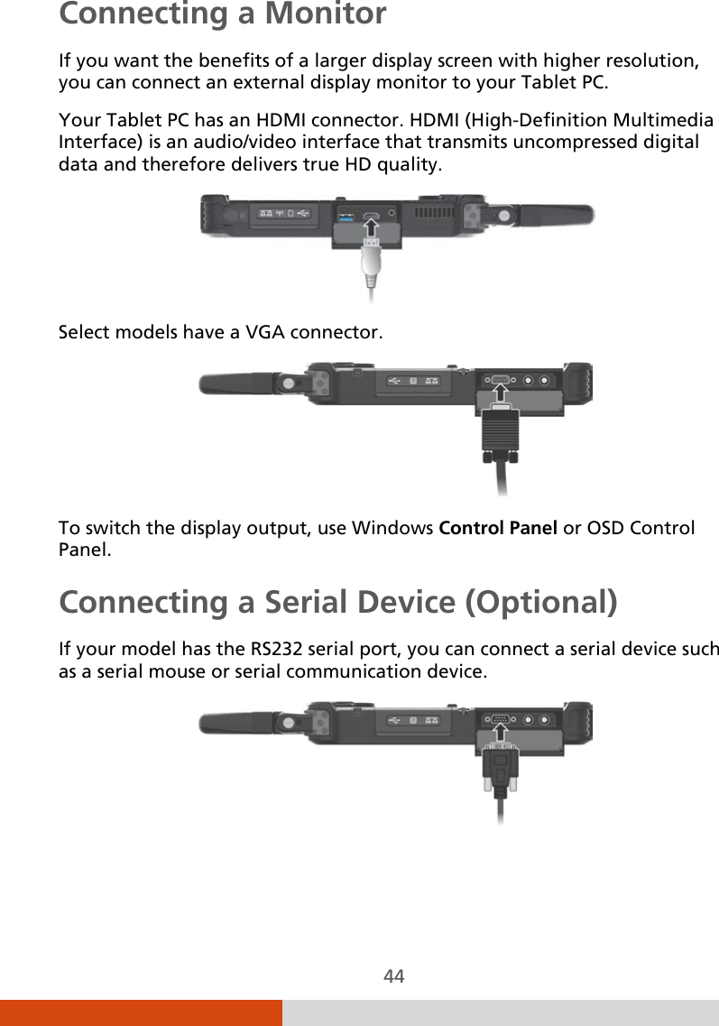  44 Connecting a Monitor If you want the benefits of a larger display screen with higher resolution, you can connect an external display monitor to your Tablet PC. Your Tablet PC has an HDMI connector. HDMI (High-Definition Multimedia Interface) is an audio/video interface that transmits uncompressed digital data and therefore delivers true HD quality.    Select models have a VGA connector.  To switch the display output, use Windows Control Panel or OSD Control Panel. Connecting a Serial Device (Optional) If your model has the RS232 serial port, you can connect a serial device such as a serial mouse or serial communication device.  