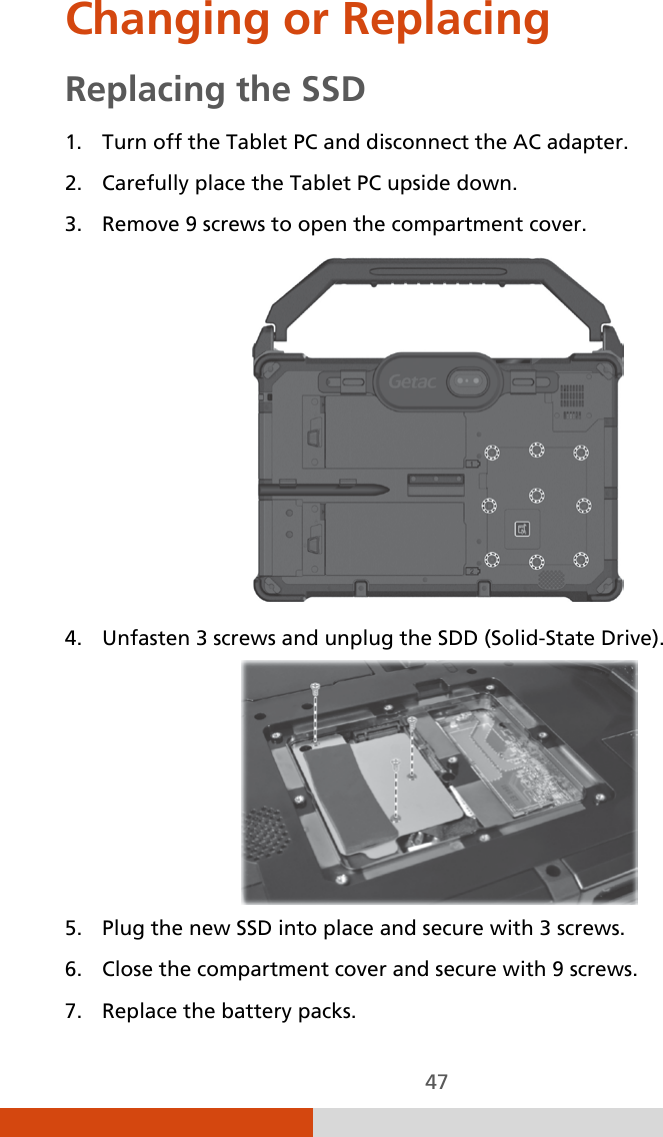  47 Changing or Replacing Replacing the SSD 1. Turn off the Tablet PC and disconnect the AC adapter. 2. Carefully place the Tablet PC upside down. 3. Remove 9 screws to open the compartment cover.  4. Unfasten 3 screws and unplug the SDD (Solid-State Drive).  5. Plug the new SSD into place and secure with 3 screws. 6. Close the compartment cover and secure with 9 screws. 7. Replace the battery packs. 
