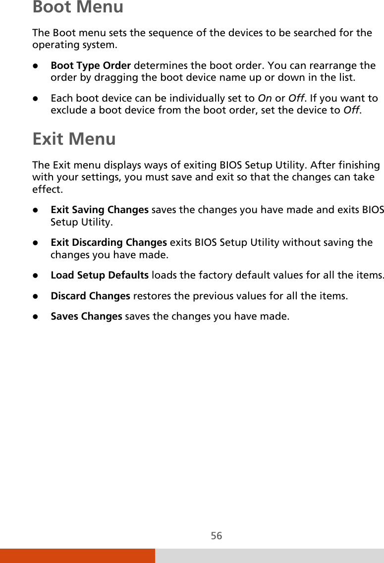  56 Boot Menu The Boot menu sets the sequence of the devices to be searched for the operating system.  Boot Type Order determines the boot order. You can rearrange the order by dragging the boot device name up or down in the list.  Each boot device can be individually set to On or Off. If you want to exclude a boot device from the boot order, set the device to Off. Exit Menu The Exit menu displays ways of exiting BIOS Setup Utility. After finishing with your settings, you must save and exit so that the changes can take effect.  Exit Saving Changes saves the changes you have made and exits BIOS Setup Utility.  Exit Discarding Changes exits BIOS Setup Utility without saving the changes you have made.  Load Setup Defaults loads the factory default values for all the items.  Discard Changes restores the previous values for all the items.  Saves Changes saves the changes you have made. 