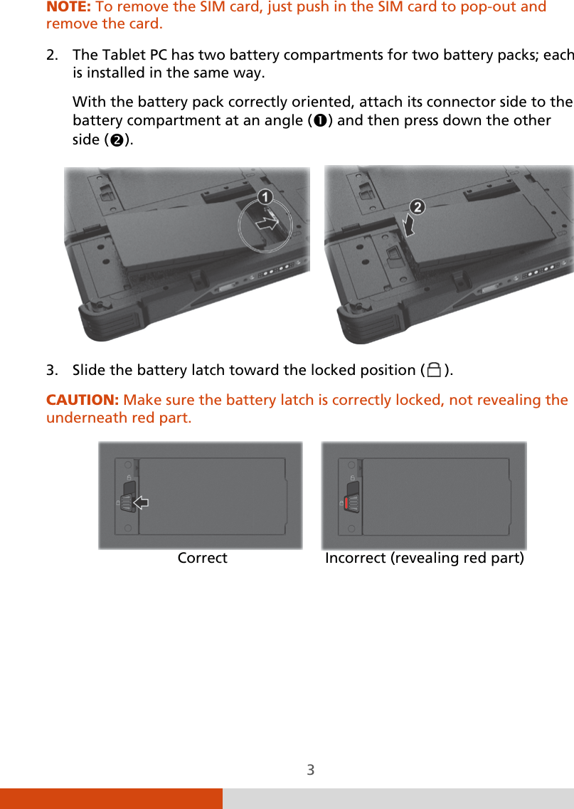  3 NOTE: To remove the SIM card, just push in the SIM card to pop-out and remove the card.   2. The Tablet PC has two battery compartments for two battery packs; each is installed in the same way. With the battery pack correctly oriented, attach its connector side to the battery compartment at an angle () and then press down the other side ().      3. Slide the battery latch toward the locked position (  ). CAUTION: Make sure the battery latch is correctly locked, not revealing the underneath red part.               Correct        Incorrect (revealing red part)    