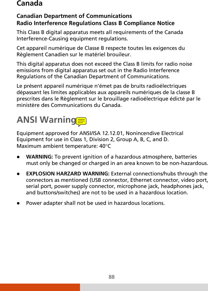  88 Canada Canadian Department of Communications Radio Interference Regulations Class B Compliance Notice This Class B digital apparatus meets all requirements of the Canada Interference-Causing equipment regulations. Cet appareil numérique de Classe B respecte toutes les exigences du Règlement Canadien sur le matériel brouileur. This digital apparatus does not exceed the Class B limits for radio noise emissions from digital apparatus set out in the Radio Interference Regulations of the Canadian Department of Communications. Le présent appareil numérique n’émet pas de bruits radioélectriques dépassant les limites applicables aux appareils numériques de la classe B prescrites dans le Règlement sur le brouillage radioélectrique édicté par le ministère des Communications du Canada. ANSI Warning Equipment approved for ANSI/ISA 12.12.01, Nonincendive Electrical Equipment for use in Class 1, Division 2, Group A, B, C, and D. Maximum ambient temperature: 40°C  WARNING: To prevent ignition of a hazardous atmosphere, batteries must only be changed or charged in an area known to be non-hazardous.  EXPLOSION HARZARD WARNING: External connections/hubs through the connectors as mentioned (USB connector, Ethernet connector, video port, serial port, power supply connector, microphone jack, headphones jack, and buttons/switches) are not to be used in a hazardous location.  Power adapter shall not be used in hazardous locations.   