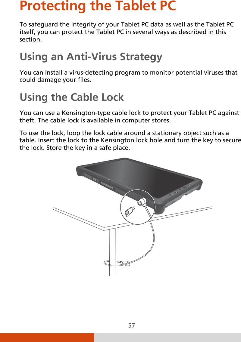  57 Protecting the Tablet PC To safeguard the integrity of your Tablet PC data as well as the Tablet PC itself, you can protect the Tablet PC in several ways as described in this section. Using an Anti-Virus Strategy You can install a virus-detecting program to monitor potential viruses that could damage your files. Using the Cable Lock You can use a Kensington-type cable lock to protect your Tablet PC against theft. The cable lock is available in computer stores. To use the lock, loop the lock cable around a stationary object such as a table. Insert the lock to the Kensington lock hole and turn the key to secure the lock. Store the key in a safe place.  