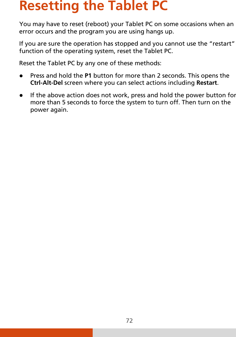  72 Resetting the Tablet PC You may have to reset (reboot) your Tablet PC on some occasions when an error occurs and the program you are using hangs up. If you are sure the operation has stopped and you cannot use the “restart” function of the operating system, reset the Tablet PC. Reset the Tablet PC by any one of these methods:  Press and hold the P1 button for more than 2 seconds. This opens the Ctrl-Alt-Del screen where you can select actions including Restart.  If the above action does not work, press and hold the power button for more than 5 seconds to force the system to turn off. Then turn on the power again.   