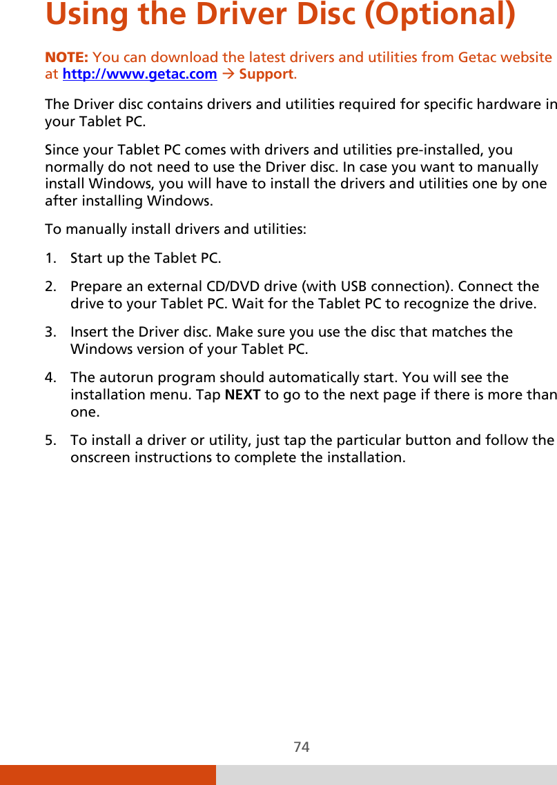  74 Using the Driver Disc (Optional) NOTE: You can download the latest drivers and utilities from Getac website at http://www.getac.com  Support.  The Driver disc contains drivers and utilities required for specific hardware in your Tablet PC. Since your Tablet PC comes with drivers and utilities pre-installed, you normally do not need to use the Driver disc. In case you want to manually install Windows, you will have to install the drivers and utilities one by one after installing Windows. To manually install drivers and utilities: 1. Start up the Tablet PC. 2. Prepare an external CD/DVD drive (with USB connection). Connect the drive to your Tablet PC. Wait for the Tablet PC to recognize the drive. 3. Insert the Driver disc. Make sure you use the disc that matches the Windows version of your Tablet PC. 4. The autorun program should automatically start. You will see the installation menu. Tap NEXT to go to the next page if there is more than one. 5. To install a driver or utility, just tap the particular button and follow the onscreen instructions to complete the installation. 