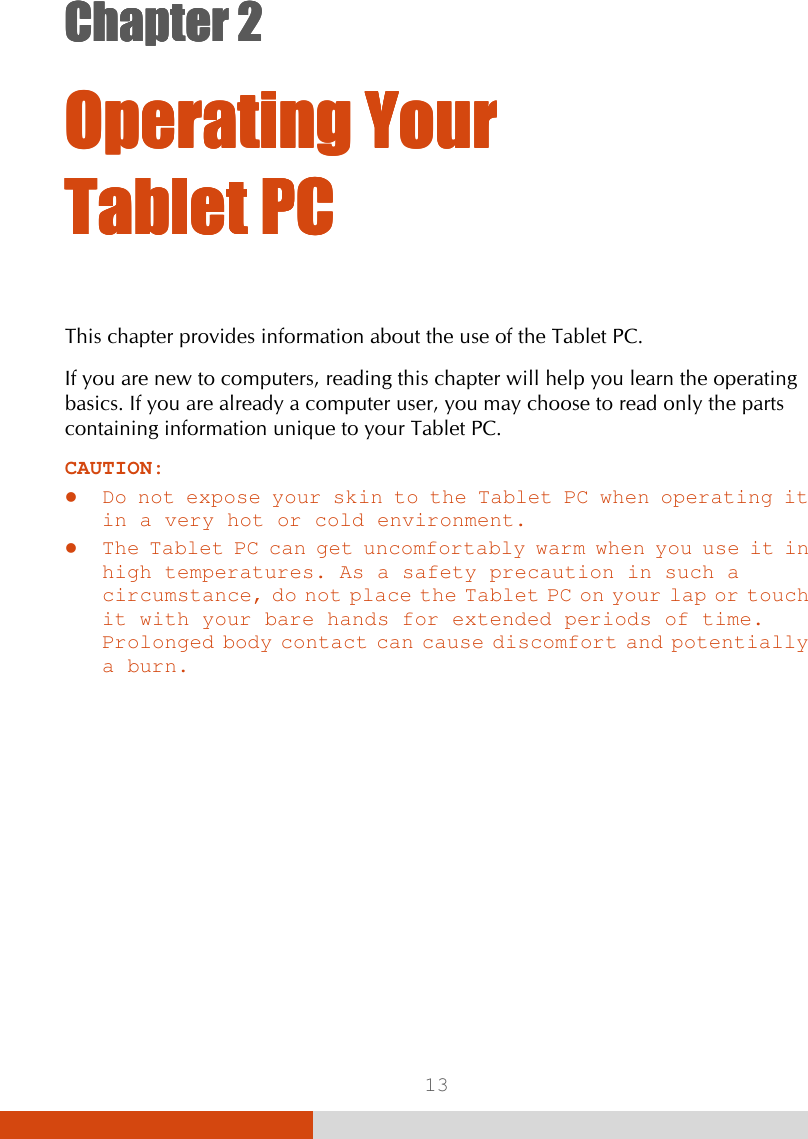  13 Chapter 2Chapter 2Chapter 2Chapter 2      Operating Your Operating Your Operating Your Operating Your Tablet PCTablet PCTablet PCTablet PC    This chapter provides information about the use of the Tablet PC. If you are new to computers, reading this chapter will help you learn the operating basics. If you are already a computer user, you may choose to read only the parts containing information unique to your Tablet PC. CAUTION:   Do not expose your skin to the Tablet PC when operating it in a very hot or cold environment.  The Tablet PC can get uncomfortably warm when you use it in high temperatures. As a safety precaution in such a circumstance, do not place the Tablet PC on your lap or touch it with your bare hands for extended periods of time. Prolonged body contact can cause discomfort and potentially a burn. 