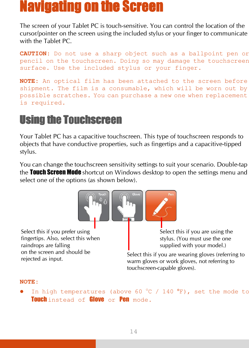  14 Navigating on the ScreenNavigating on the ScreenNavigating on the ScreenNavigating on the Screen    The screen of your Tablet PC is touch-sensitive. You can control the location of the cursor/pointer on the screen using the included stylus or your finger to communicate with the Tablet PC. CAUTION: Do not use a sharp object such as a ballpoint pen or pencil on the touchscreen. Doing so may damage the touchscreen surface. Use the included stylus or your finger.  NOTE: An optical film has been attached to the screen before shipment. The film is a consumable, which will be worn out by possible scratches. You can purchase a new one when replacement is required.  Using the TouchscreenUsing the TouchscreenUsing the TouchscreenUsing the Touchscreen    Your Tablet PC has a capacitive touchscreen. This type of touchscreen responds to objects that have conductive properties, such as fingertips and a capacitive-tipped stylus. You can change the touchscreen sensitivity settings to suit your scenario. Double-tap the Touch Screen Mode shortcut on Windows desktop to open the settings menu and select one of the options (as shown below).      NOTE:  In high temperatures (above 60 oC / 140 °F), set the mode to Touch instead of Glove or Pen mode. Select this if you are using the stylus. (You must use the one supplied with your model.) Select this if you are wearing gloves (referring to warm gloves or work gloves, not referring to touchscreen-capable gloves). Select this if you prefer using fingertips. Also, select this when raindrops are falling  on the screen and should be rejected as input. 