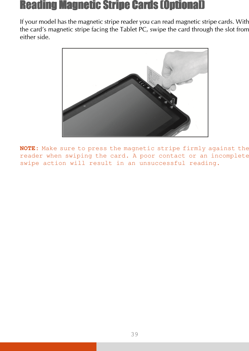  39 Reading MReading MReading MReading Magnetic agnetic agnetic agnetic SSSStripe tripe tripe tripe CCCCardardardards (Optional)s (Optional)s (Optional)s (Optional)    If your model has the magnetic stripe reader you can read magnetic stripe cards. With the card’s magnetic stripe facing the Tablet PC, swipe the card through the slot from either side.  NOTE: Make sure to press the magnetic stripe firmly against the reader when swiping the card. A poor contact or an incomplete swipe action will result in an unsuccessful reading.     