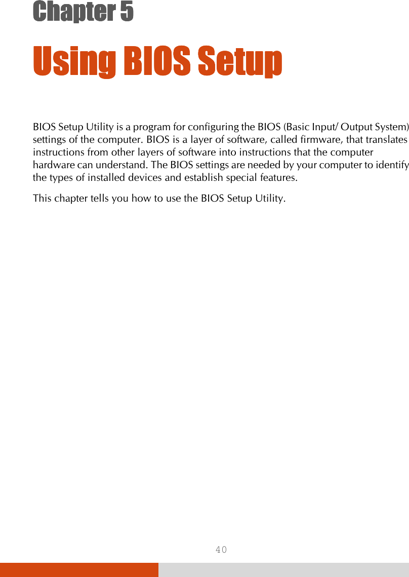  40 Chapter 5Chapter 5Chapter 5Chapter 5      Using BIOS SetupUsing BIOS SetupUsing BIOS SetupUsing BIOS Setup    BIOS Setup Utility is a program for configuring the BIOS (Basic Input/ Output System) settings of the computer. BIOS is a layer of software, called firmware, that translates instructions from other layers of software into instructions that the computer hardware can understand. The BIOS settings are needed by your computer to identify the types of installed devices and establish special features. This chapter tells you how to use the BIOS Setup Utility. 