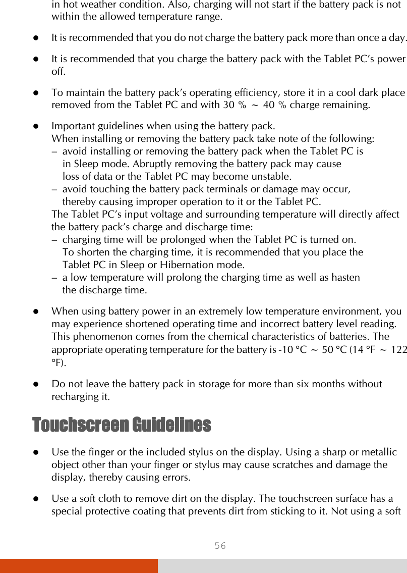  56 in hot weather condition. Also, charging will not start if the battery pack is not within the allowed temperature range.  It is recommended that you do not charge the battery pack more than once a day.  It is recommended that you charge the battery pack with the Tablet PC’s power off.  To maintain the battery pack’s operating efficiency, store it in a cool dark place removed from the Tablet PC and with 30 % ~ 40 % charge remaining.  Important guidelines when using the battery pack. When installing or removing the battery pack take note of the following: –  avoid installing or removing the battery pack when the Tablet PC is    in Sleep mode. Abruptly removing the battery pack may cause    loss of data or the Tablet PC may become unstable. –  avoid touching the battery pack terminals or damage may occur,    thereby causing improper operation to it or the Tablet PC. The Tablet PC’s input voltage and surrounding temperature will directly affect the battery pack’s charge and discharge time: –  charging time will be prolonged when the Tablet PC is turned on.    To shorten the charging time, it is recommended that you place the    Tablet PC in Sleep or Hibernation mode. –  a low temperature will prolong the charging time as well as hasten    the discharge time.  When using battery power in an extremely low temperature environment, you may experience shortened operating time and incorrect battery level reading. This phenomenon comes from the chemical characteristics of batteries. The appropriate operating temperature for the battery is -10 °C ~ 50 °C (14 °F ~ 122 °F).  Do not leave the battery pack in storage for more than six months without recharging it. TouchscreenTouchscreenTouchscreenTouchscreen    GuidelinesGuidelinesGuidelinesGuidelines     Use the finger or the included stylus on the display. Using a sharp or metallic object other than your finger or stylus may cause scratches and damage the display, thereby causing errors.  Use a soft cloth to remove dirt on the display. The touchscreen surface has a special protective coating that prevents dirt from sticking to it. Not using a soft 