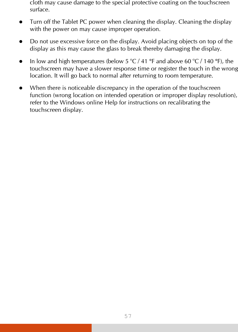  57 cloth may cause damage to the special protective coating on the touchscreen surface.  Turn off the Tablet PC power when cleaning the display. Cleaning the display with the power on may cause improper operation.  Do not use excessive force on the display. Avoid placing objects on top of the display as this may cause the glass to break thereby damaging the display.  In low and high temperatures (below 5 oC / 41 °F and above 60 oC / 140 °F), the touchscreen may have a slower response time or register the touch in the wrong location. It will go back to normal after returning to room temperature.  When there is noticeable discrepancy in the operation of the touchscreen function (wrong location on intended operation or improper display resolution), refer to the Windows online Help for instructions on recalibrating the touchscreen display. 
