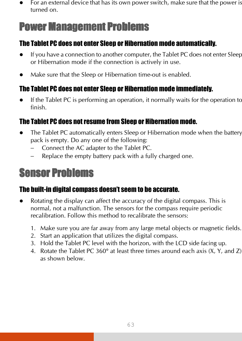  63  For an external device that has its own power switch, make sure that the power is turned on. Power Management ProblePower Management ProblePower Management ProblePower Management Problemsmsmsms    The Tablet PC does not enter Sleep or Hibernation mode automatically.  If you have a connection to another computer, the Tablet PC does not enter Sleep or Hibernation mode if the connection is actively in use.  Make sure that the Sleep or Hibernation time-out is enabled. The Tablet PC does not enter Sleep or Hibernation mode immediately.  If the Tablet PC is performing an operation, it normally waits for the operation to finish. The Tablet PC does not resume from Sleep or Hibernation mode.  The Tablet PC automatically enters Sleep or Hibernation mode when the battery pack is empty. Do any one of the following: −  Connect the AC adapter to the Tablet PC. −  Replace the empty battery pack with a fully charged one. SensorSensorSensorSensor    ProblemsProblemsProblemsProblems    The built-in digital compass doesn’t seem to be accurate.  Rotating the display can affect the accuracy of the digital compass. This is normal, not a malfunction. The sensors for the compass require periodic recalibration. Follow this method to recalibrate the sensors: 1. Make sure you are far away from any large metal objects or magnetic fields. 2. Start an application that utilizes the digital compass. 3. Hold the Tablet PC level with the horizon, with the LCD side facing up. 4. Rotate the Tablet PC 360° at least three times around each axis (X, Y, and Z) as shown below. 